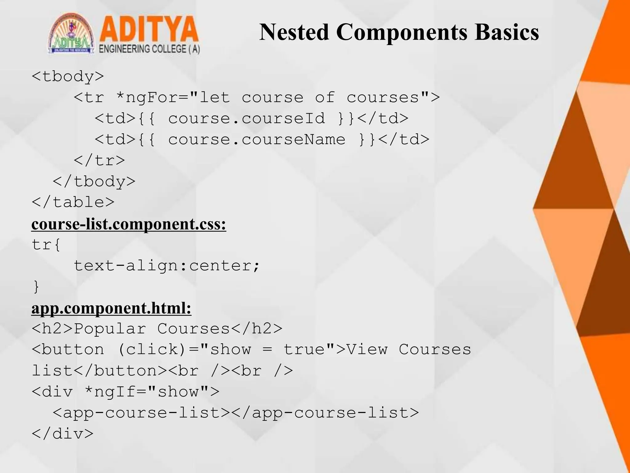 Nested Components Basics
<tbody>
<tr *ngFor="let course of courses">
<td>{{ course.courseId }}</td>
<td>{{ course.courseName }}</td>
</tr>
</tbody>
</table>
course-list.component.css:
tr{
text-align:center;
}
app.component.html:
<h2>Popular Courses</h2>
<button (click)="show = true">View Courses
list</button><br /><br />
<div *ngIf="show">
<app-course-list></app-course-list>
</div>
 