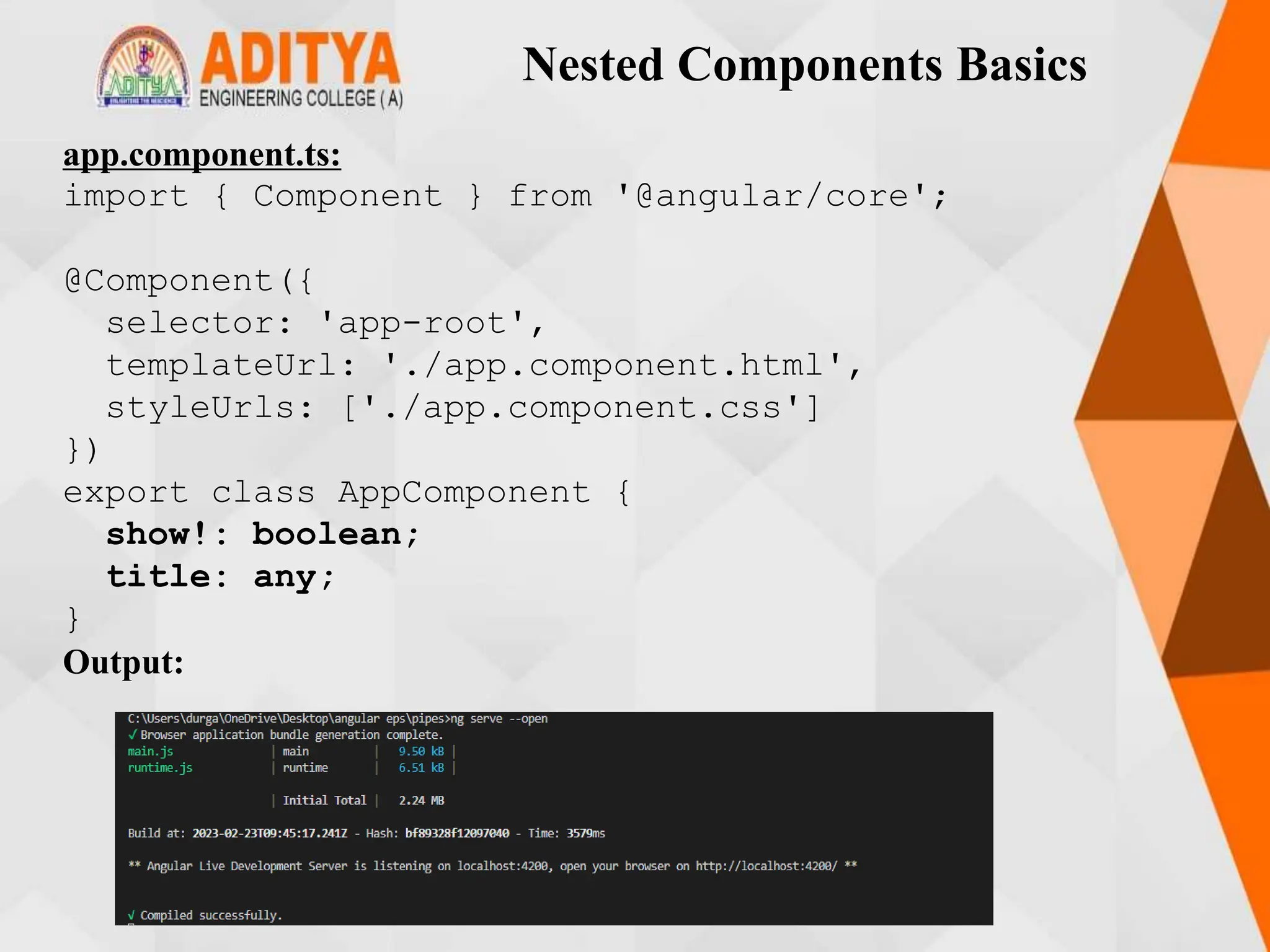 Nested Components Basics
app.component.ts:
import { Component } from '@angular/core';
@Component({
selector: 'app-root',
templateUrl: './app.component.html',
styleUrls: ['./app.component.css']
})
export class AppComponent {
show!: boolean;
title: any;
}
Output:
 