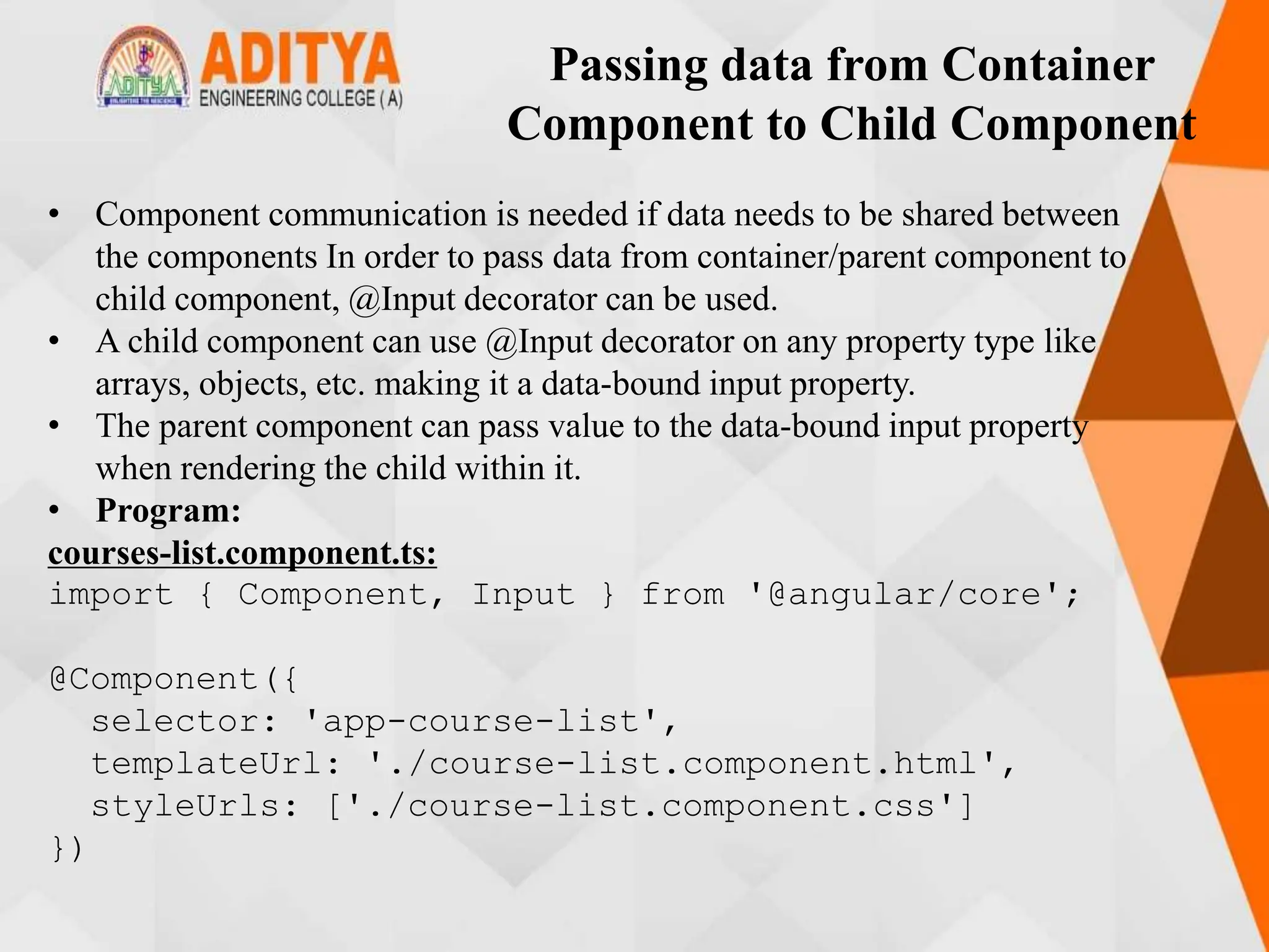 Passing data from Container
Component to Child Component
• Component communication is needed if data needs to be shared between
the components In order to pass data from container/parent component to
child component, @Input decorator can be used.
• A child component can use @Input decorator on any property type like
arrays, objects, etc. making it a data-bound input property.
• The parent component can pass value to the data-bound input property
when rendering the child within it.
• Program:
courses-list.component.ts:
import { Component, Input } from '@angular/core';
@Component({
selector: 'app-course-list',
templateUrl: './course-list.component.html',
styleUrls: ['./course-list.component.css']
})
 
