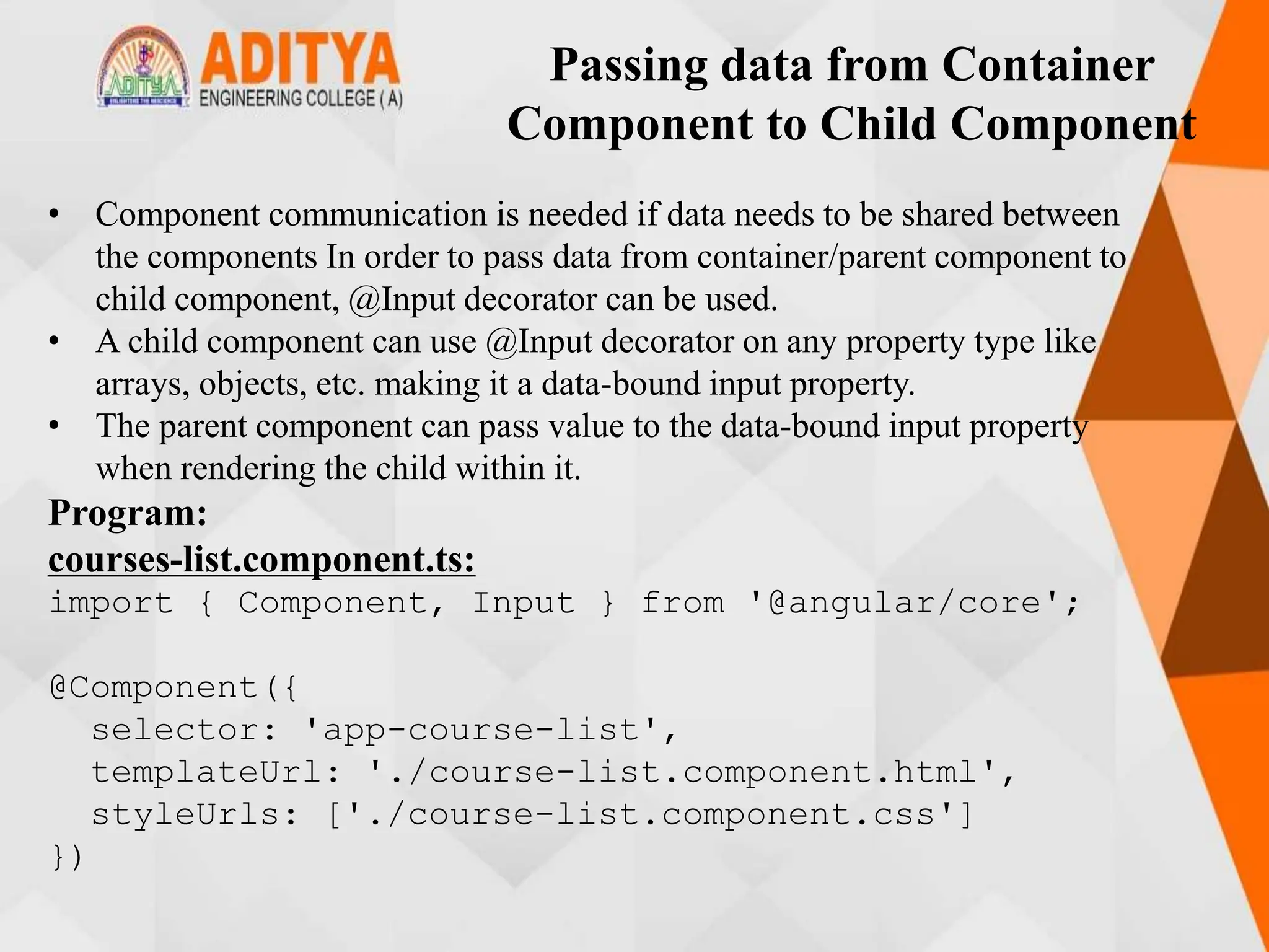 Passing data from Container
Component to Child Component
• Component communication is needed if data needs to be shared between
the components In order to pass data from container/parent component to
child component, @Input decorator can be used.
• A child component can use @Input decorator on any property type like
arrays, objects, etc. making it a data-bound input property.
• The parent component can pass value to the data-bound input property
when rendering the child within it.
Program:
courses-list.component.ts:
import { Component, Input } from '@angular/core';
@Component({
selector: 'app-course-list',
templateUrl: './course-list.component.html',
styleUrls: ['./course-list.component.css']
})
 
