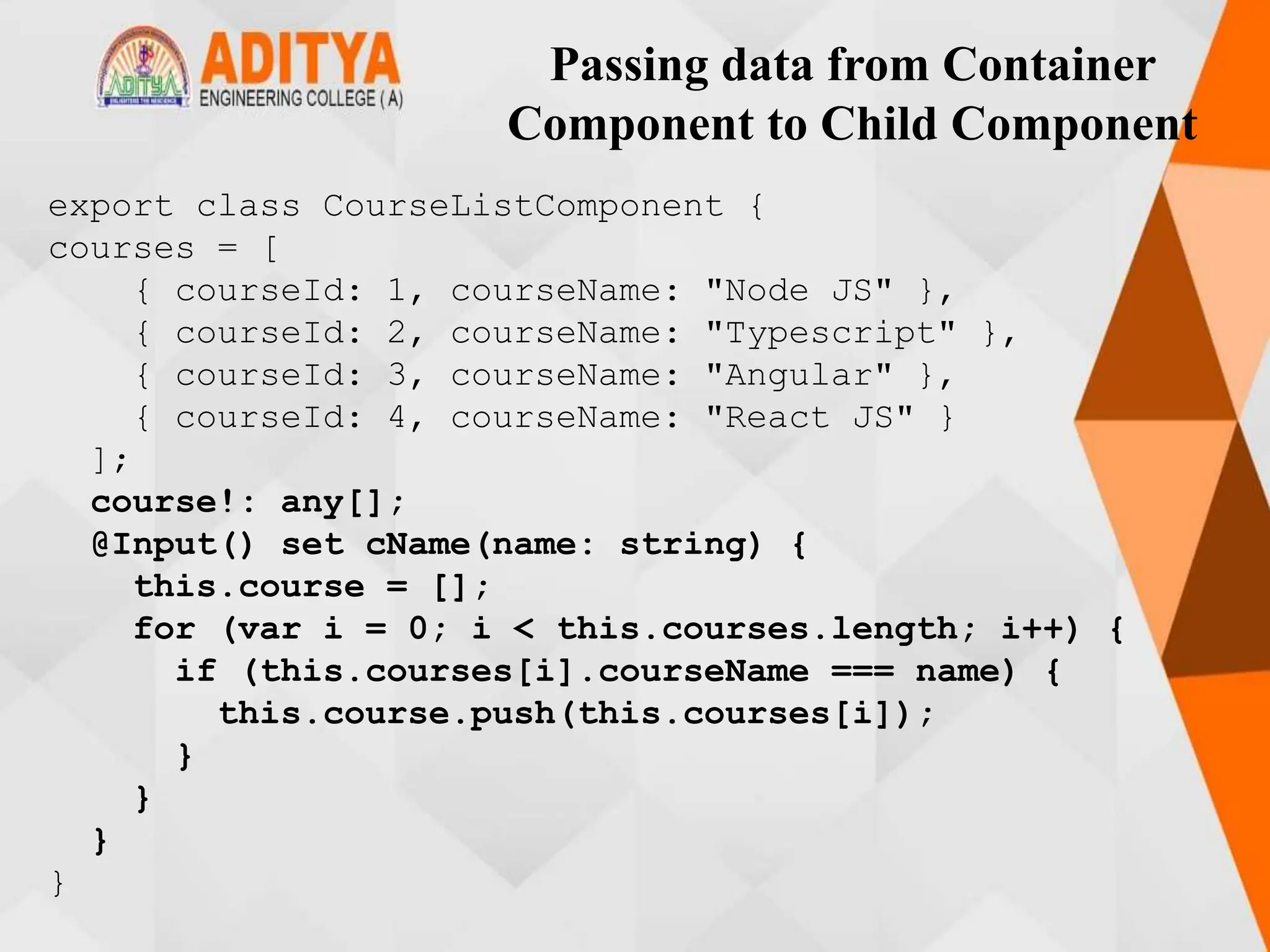 Passing data from Container
Component to Child Component
export class CourseListComponent {
courses = [
{ courseId: 1, courseName: "Node JS" },
{ courseId: 2, courseName: "Typescript" },
{ courseId: 3, courseName: "Angular" },
{ courseId: 4, courseName: "React JS" }
];
course!: any[];
@Input() set cName(name: string) {
this.course = [];
for (var i = 0; i < this.courses.length; i++) {
if (this.courses[i].courseName === name) {
this.course.push(this.courses[i]);
}
}
}
}
 
