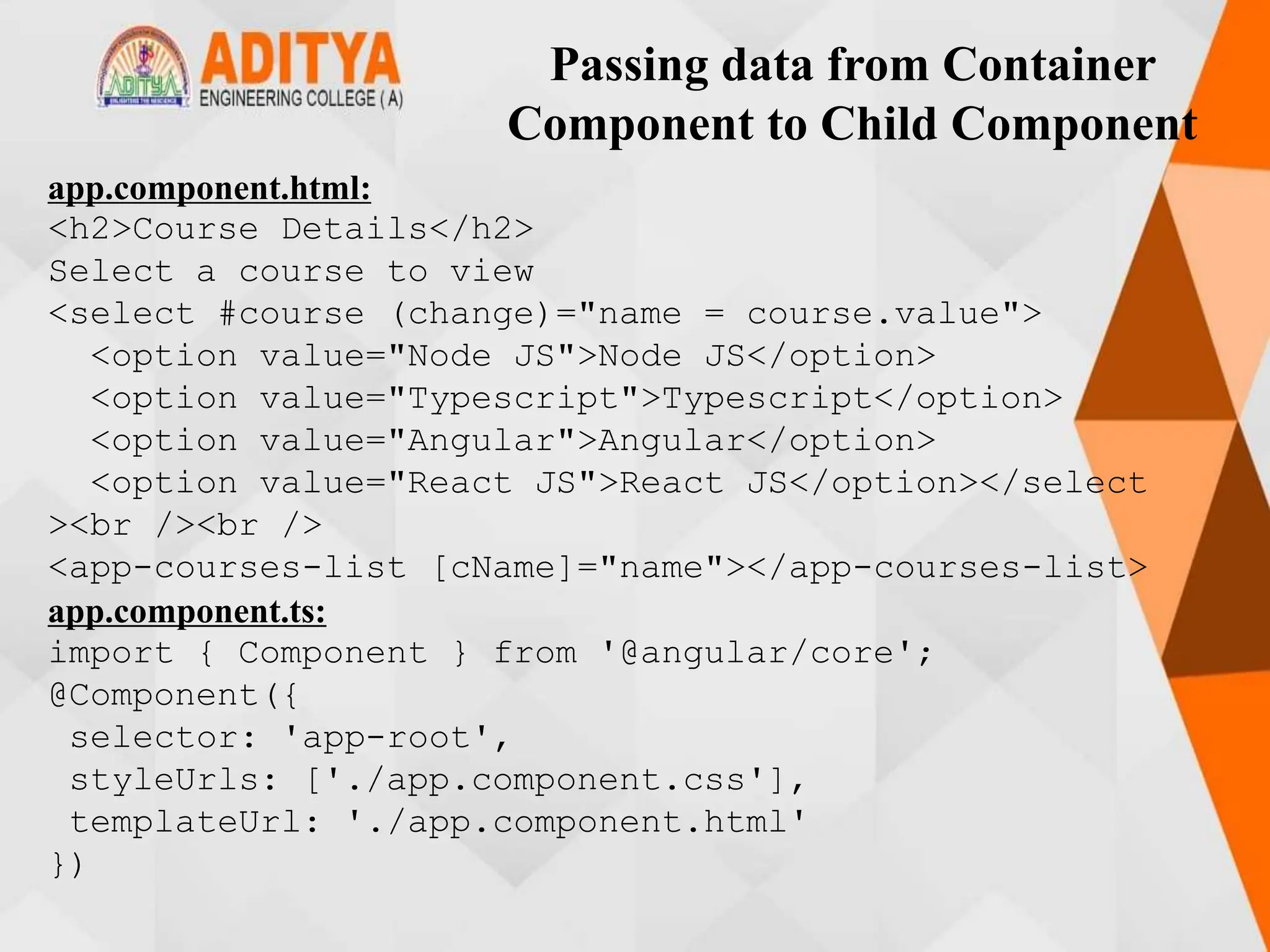 Passing data from Container
Component to Child Component
app.component.html:
<h2>Course Details</h2>
Select a course to view
<select #course (change)="name = course.value">
<option value="Node JS">Node JS</option>
<option value="Typescript">Typescript</option>
<option value="Angular">Angular</option>
<option value="React JS">React JS</option></select
><br /><br />
<app-courses-list [cName]="name"></app-courses-list>
app.component.ts:
import { Component } from '@angular/core';
@Component({
selector: 'app-root',
styleUrls: ['./app.component.css'],
templateUrl: './app.component.html'
})
 