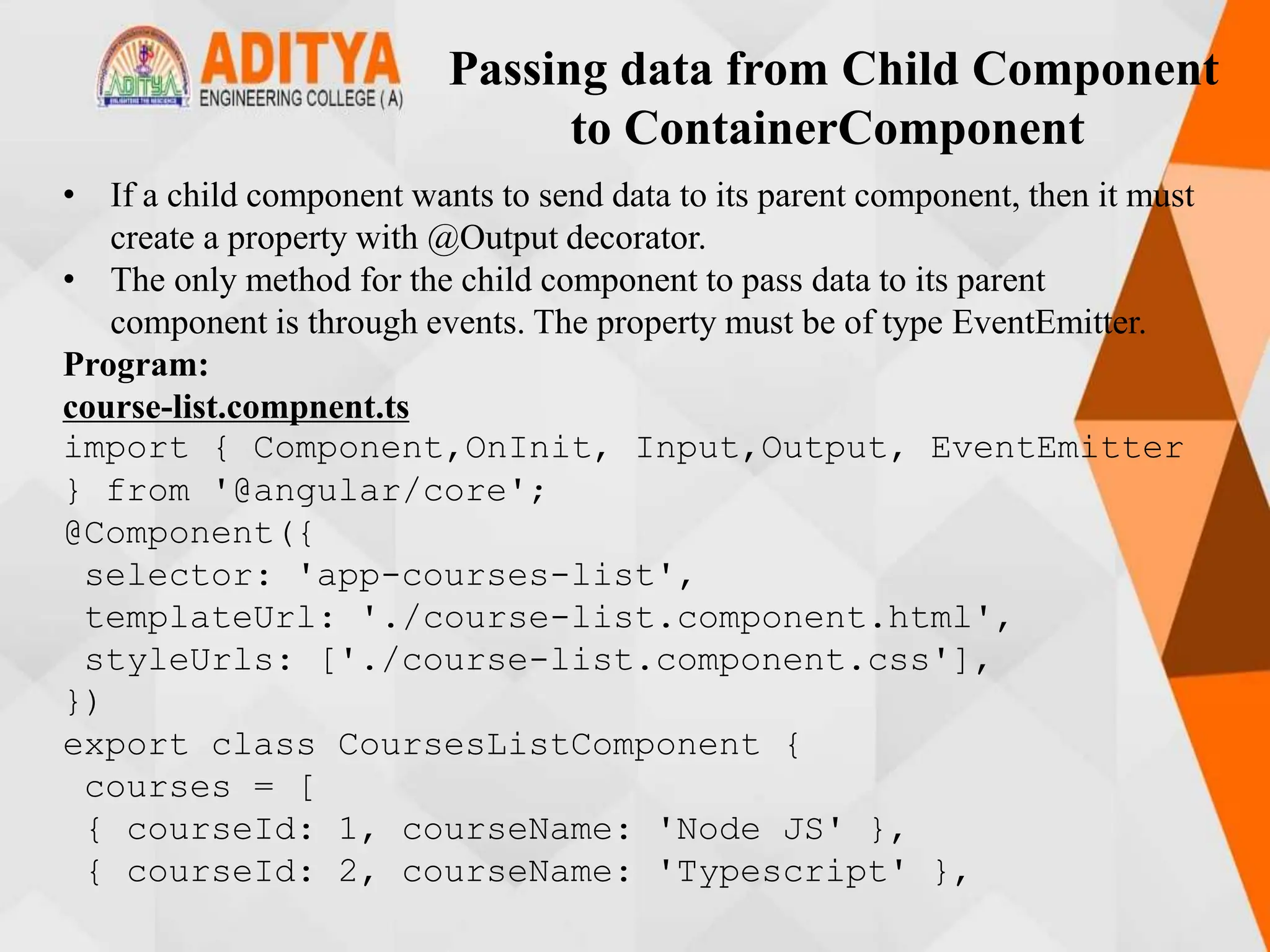 Passing data from Child Component
to ContainerComponent
• If a child component wants to send data to its parent component, then it must
create a property with @Output decorator.
• The only method for the child component to pass data to its parent
component is through events. The property must be of type EventEmitter.
Program:
course-list.compnent.ts
import { Component,OnInit, Input,Output, EventEmitter
} from '@angular/core';
@Component({
selector: 'app-courses-list',
templateUrl: './course-list.component.html',
styleUrls: ['./course-list.component.css'],
})
export class CoursesListComponent {
courses = [
{ courseId: 1, courseName: 'Node JS' },
{ courseId: 2, courseName: 'Typescript' },
 