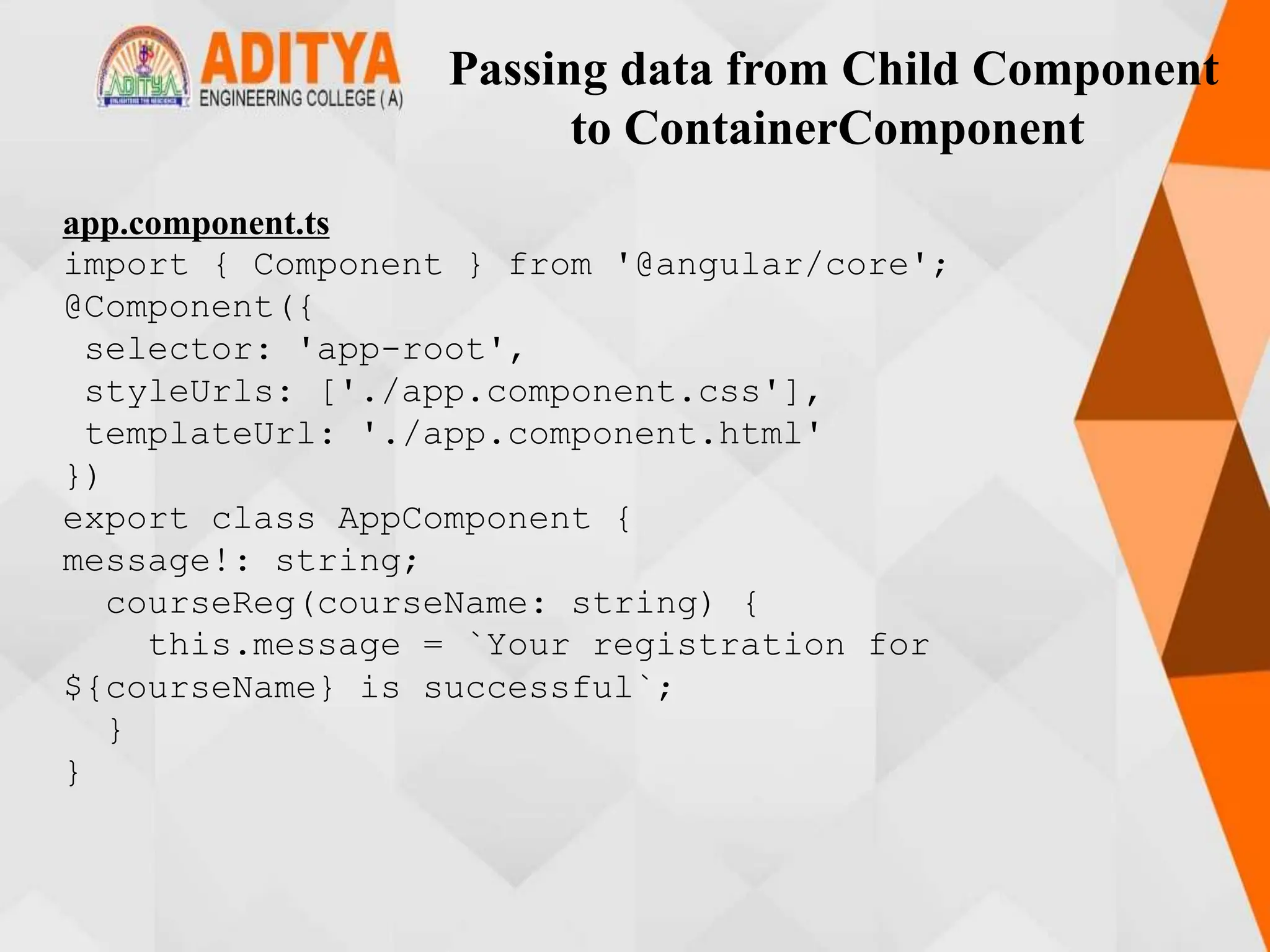Passing data from Child Component
to ContainerComponent
app.component.ts
import { Component } from '@angular/core';
@Component({
selector: 'app-root',
styleUrls: ['./app.component.css'],
templateUrl: './app.component.html'
})
export class AppComponent {
message!: string;
courseReg(courseName: string) {
this.message = `Your registration for
${courseName} is successful`;
}
}
 