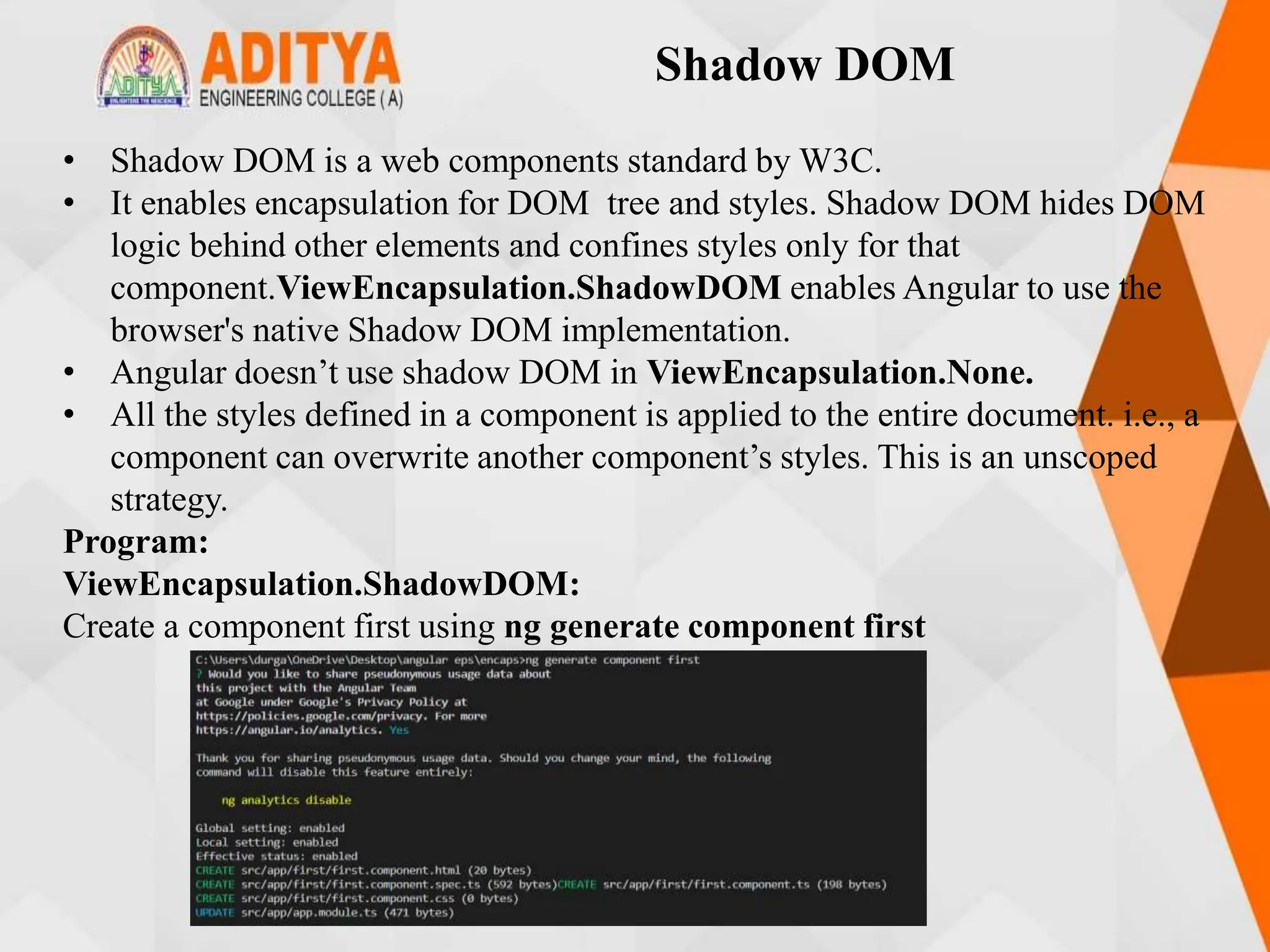 Shadow DOM
• Shadow DOM is a web components standard by W3C.
• It enables encapsulation for DOM tree and styles. Shadow DOM hides DOM
logic behind other elements and confines styles only for that
component.ViewEncapsulation.ShadowDOM enables Angular to use the
browser's native Shadow DOM implementation.
• Angular doesn’t use shadow DOM in ViewEncapsulation.None.
• All the styles defined in a component is applied to the entire document. i.e., a
component can overwrite another component’s styles. This is an unscoped
strategy.
Program:
ViewEncapsulation.ShadowDOM:
Create a component first using ng generate component first
 