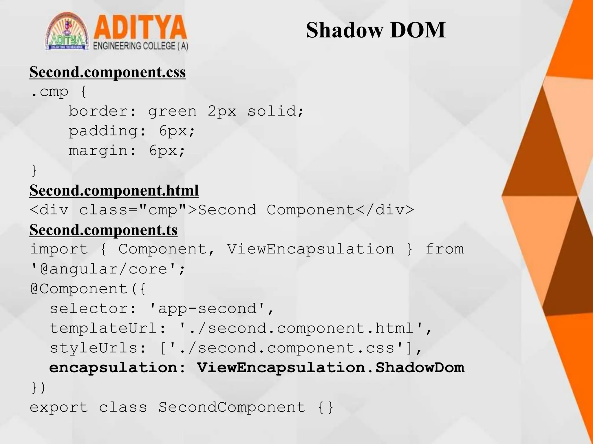 Shadow DOM
Second.component.css
.cmp {
border: green 2px solid;
padding: 6px;
margin: 6px;
}
Second.component.html
<div class="cmp">Second Component</div>
Second.component.ts
import { Component, ViewEncapsulation } from
'@angular/core';
@Component({
selector: 'app-second',
templateUrl: './second.component.html',
styleUrls: ['./second.component.css'],
encapsulation: ViewEncapsulation.ShadowDom
})
export class SecondComponent {}
 