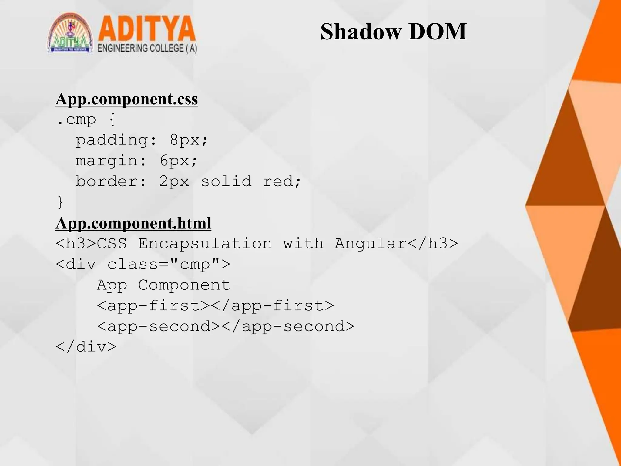 Shadow DOM
App.component.css
.cmp {
padding: 8px;
margin: 6px;
border: 2px solid red;
}
App.component.html
<h3>CSS Encapsulation with Angular</h3>
<div class="cmp">
App Component
<app-first></app-first>
<app-second></app-second>
</div>
 