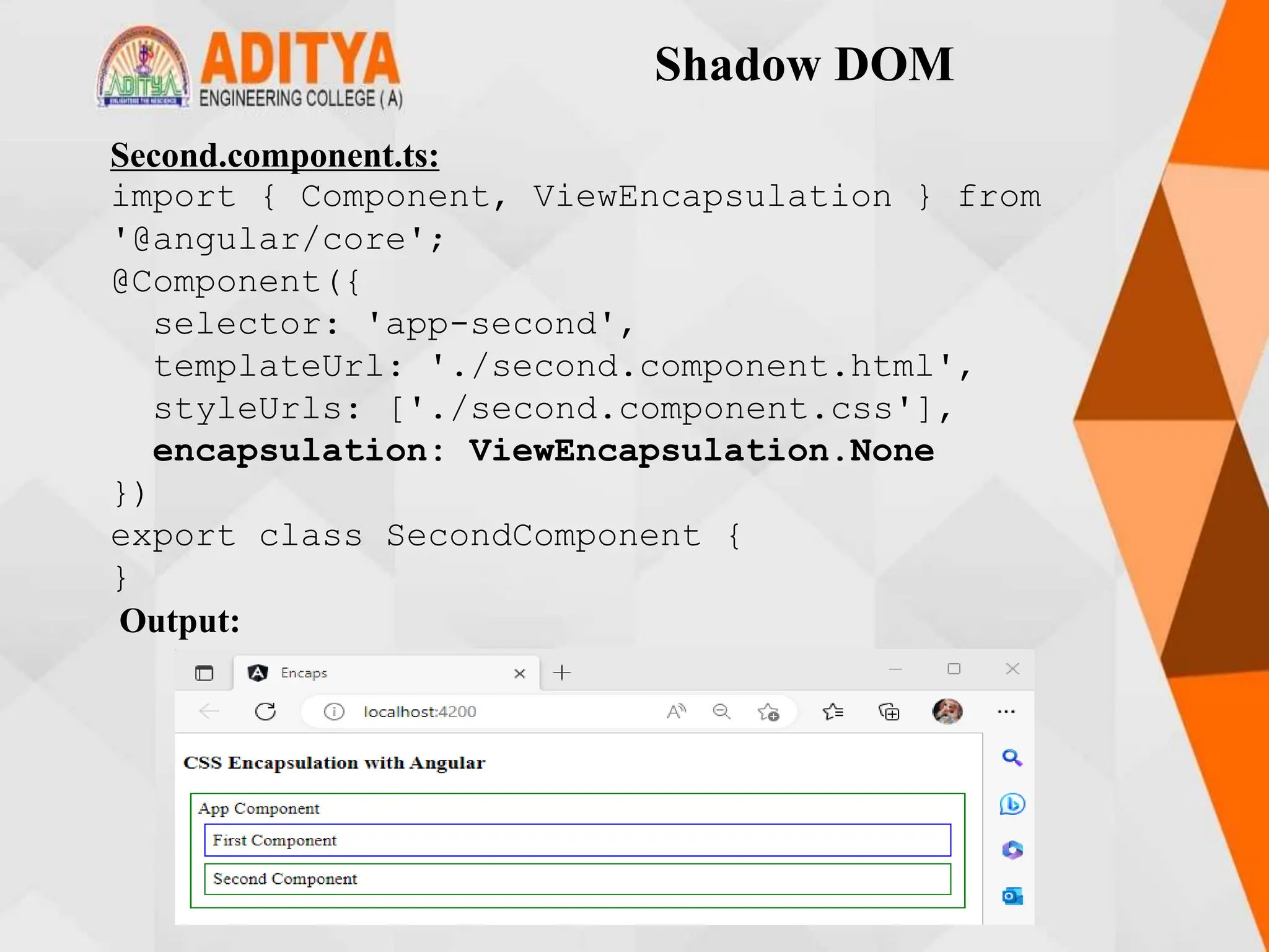 Shadow DOM
Second.component.ts:
import { Component, ViewEncapsulation } from
'@angular/core';
@Component({
selector: 'app-second',
templateUrl: './second.component.html',
styleUrls: ['./second.component.css'],
encapsulation: ViewEncapsulation.None
})
export class SecondComponent {
}
Output:
 