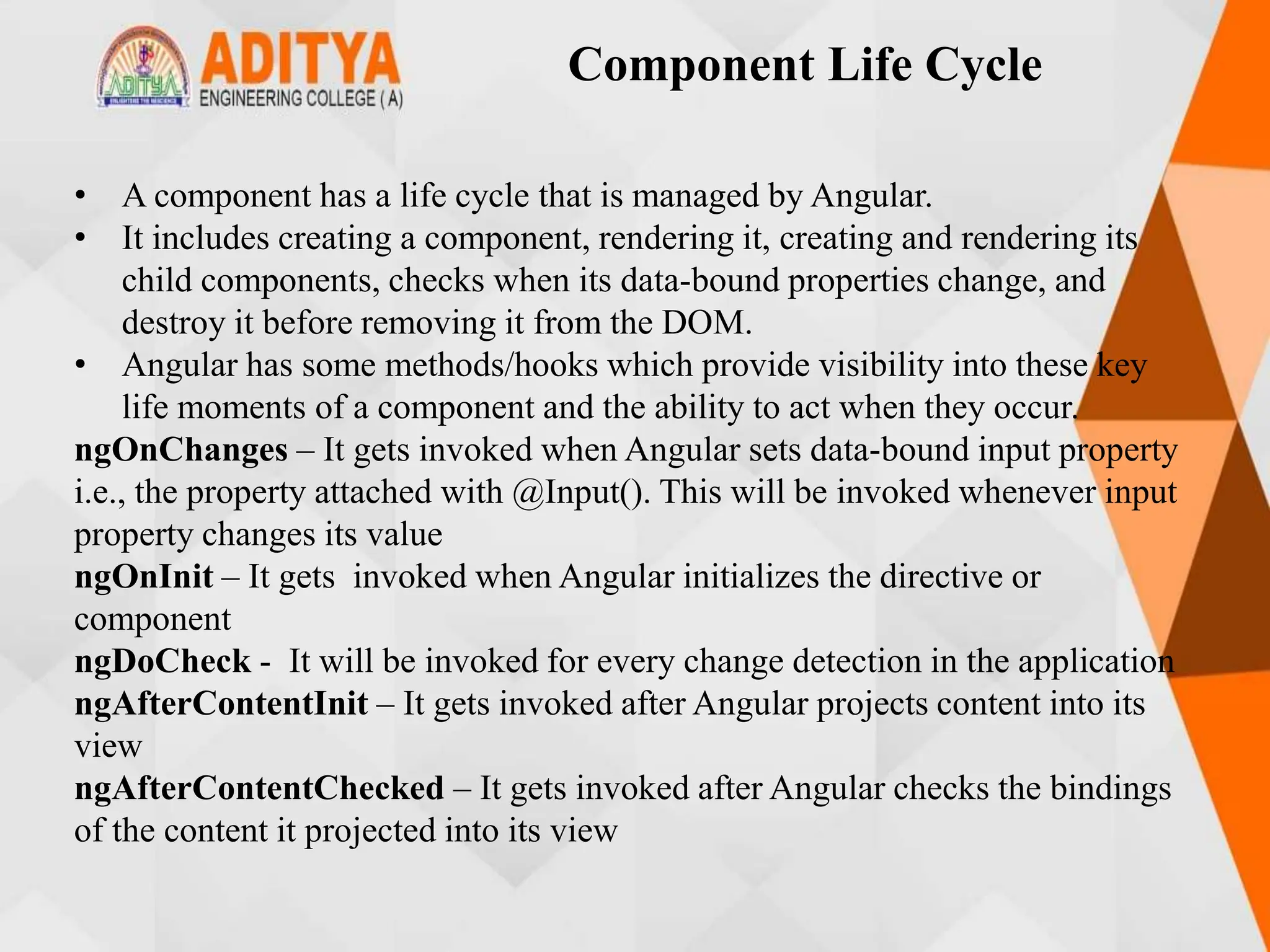 Component Life Cycle
• A component has a life cycle that is managed by Angular.
• It includes creating a component, rendering it, creating and rendering its
child components, checks when its data-bound properties change, and
destroy it before removing it from the DOM.
• Angular has some methods/hooks which provide visibility into these key
life moments of a component and the ability to act when they occur.
ngOnChanges – It gets invoked when Angular sets data-bound input property
i.e., the property attached with @Input(). This will be invoked whenever input
property changes its value
ngOnInit – It gets invoked when Angular initializes the directive or
component
ngDoCheck - It will be invoked for every change detection in the application
ngAfterContentInit – It gets invoked after Angular projects content into its
view
ngAfterContentChecked – It gets invoked after Angular checks the bindings
of the content it projected into its view
 