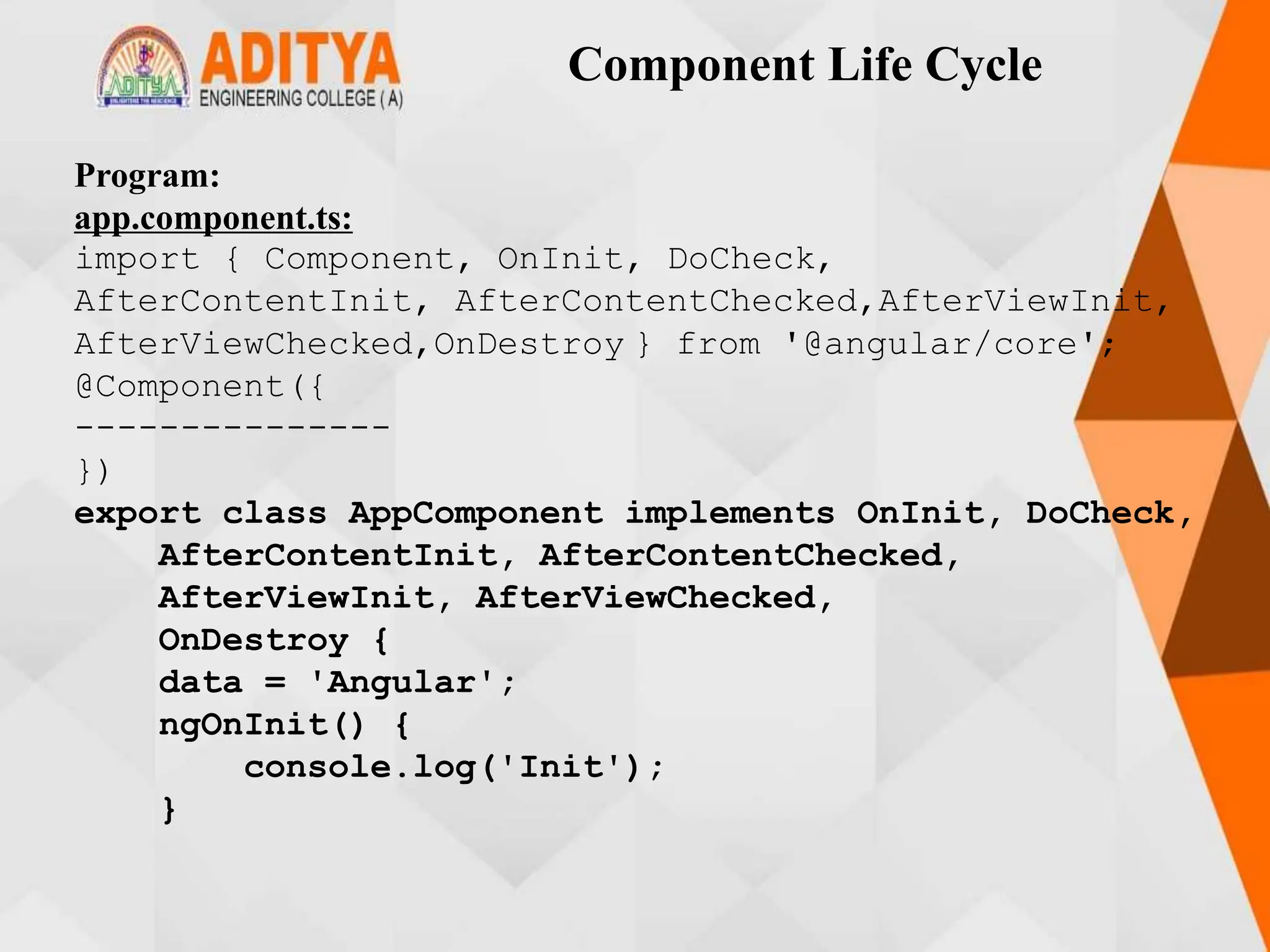 Component Life Cycle
Program:
app.component.ts:
import { Component, OnInit, DoCheck,
AfterContentInit, AfterContentChecked,AfterViewInit,
AfterViewChecked,OnDestroy } from '@angular/core';
@Component({
---------------
})
export class AppComponent implements OnInit, DoCheck,
AfterContentInit, AfterContentChecked,
AfterViewInit, AfterViewChecked,
OnDestroy {
data = 'Angular';
ngOnInit() {
console.log('Init');
}
 