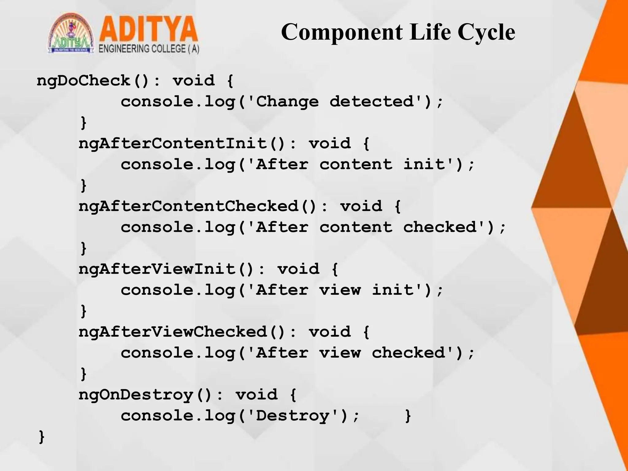 Component Life Cycle
ngDoCheck(): void {
console.log('Change detected');
}
ngAfterContentInit(): void {
console.log('After content init');
}
ngAfterContentChecked(): void {
console.log('After content checked');
}
ngAfterViewInit(): void {
console.log('After view init');
}
ngAfterViewChecked(): void {
console.log('After view checked');
}
ngOnDestroy(): void {
console.log('Destroy'); }
}
 