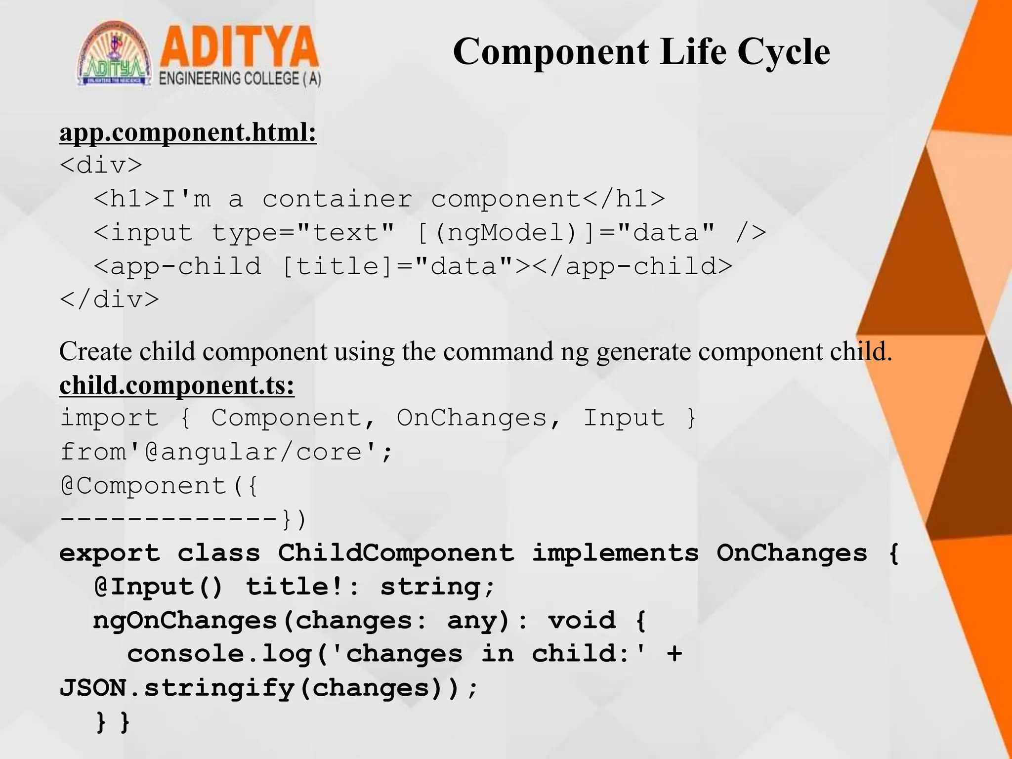 Component Life Cycle
app.component.html:
<div>
<h1>I'm a container component</h1>
<input type="text" [(ngModel)]="data" />
<app-child [title]="data"></app-child>
</div>
Create child component using the command ng generate component child.
child.component.ts:
import { Component, OnChanges, Input }
from'@angular/core';
@Component({
-------------})
export class ChildComponent implements OnChanges {
@Input() title!: string;
ngOnChanges(changes: any): void {
console.log('changes in child:' +
JSON.stringify(changes));
} }
 