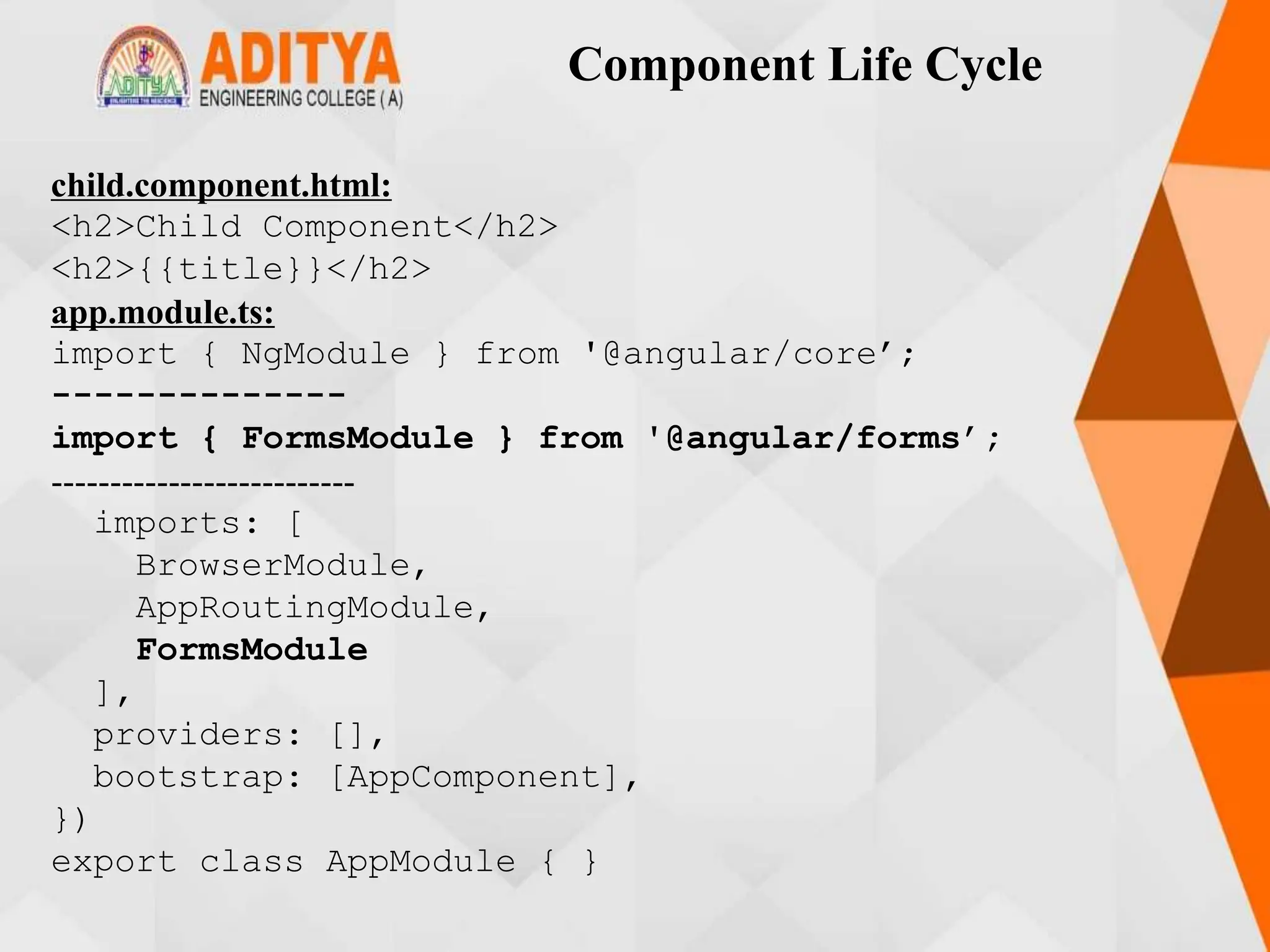 Component Life Cycle
child.component.html:
<h2>Child Component</h2>
<h2>{{title}}</h2>
app.module.ts:
import { NgModule } from '@angular/core’;
--------------
import { FormsModule } from '@angular/forms’;
--------------------------
imports: [
BrowserModule,
AppRoutingModule,
FormsModule
],
providers: [],
bootstrap: [AppComponent],
})
export class AppModule { }
 