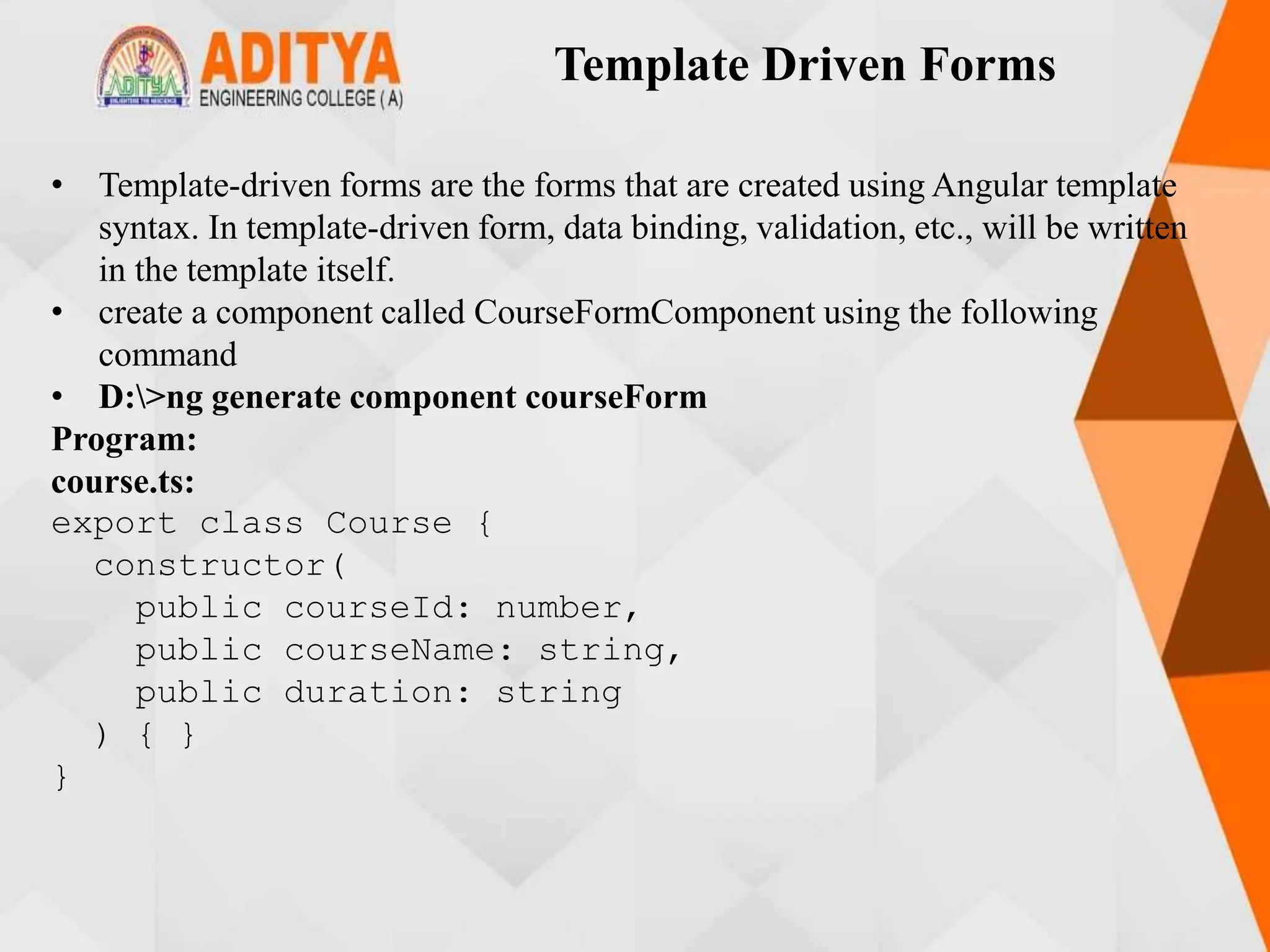 Template Driven Forms
• Template-driven forms are the forms that are created using Angular template
syntax. In template-driven form, data binding, validation, etc., will be written
in the template itself.
• create a component called CourseFormComponent using the following
command
• D:>ng generate component courseForm
Program:
course.ts:
export class Course {
constructor(
public courseId: number,
public courseName: string,
public duration: string
) { }
}
 
