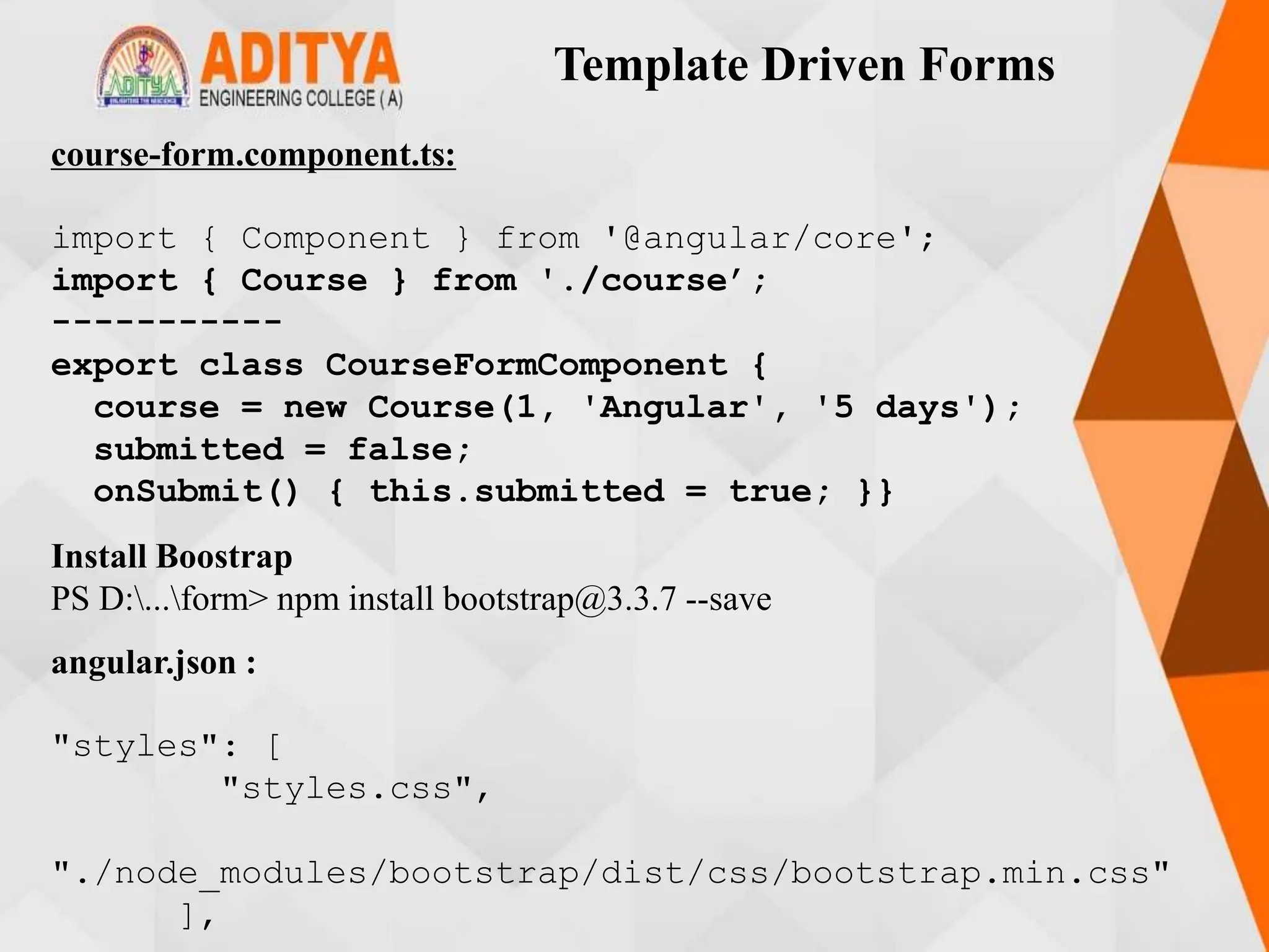 Template Driven Forms
course-form.component.ts:
import { Component } from '@angular/core';
import { Course } from './course’;
-----------
export class CourseFormComponent {
course = new Course(1, 'Angular', '5 days');
submitted = false;
onSubmit() { this.submitted = true; }}
Install Boostrap
PS D:...form> npm install bootstrap@3.3.7 --save
angular.json :
"styles": [
"styles.css",
"./node_modules/bootstrap/dist/css/bootstrap.min.css"
],
 