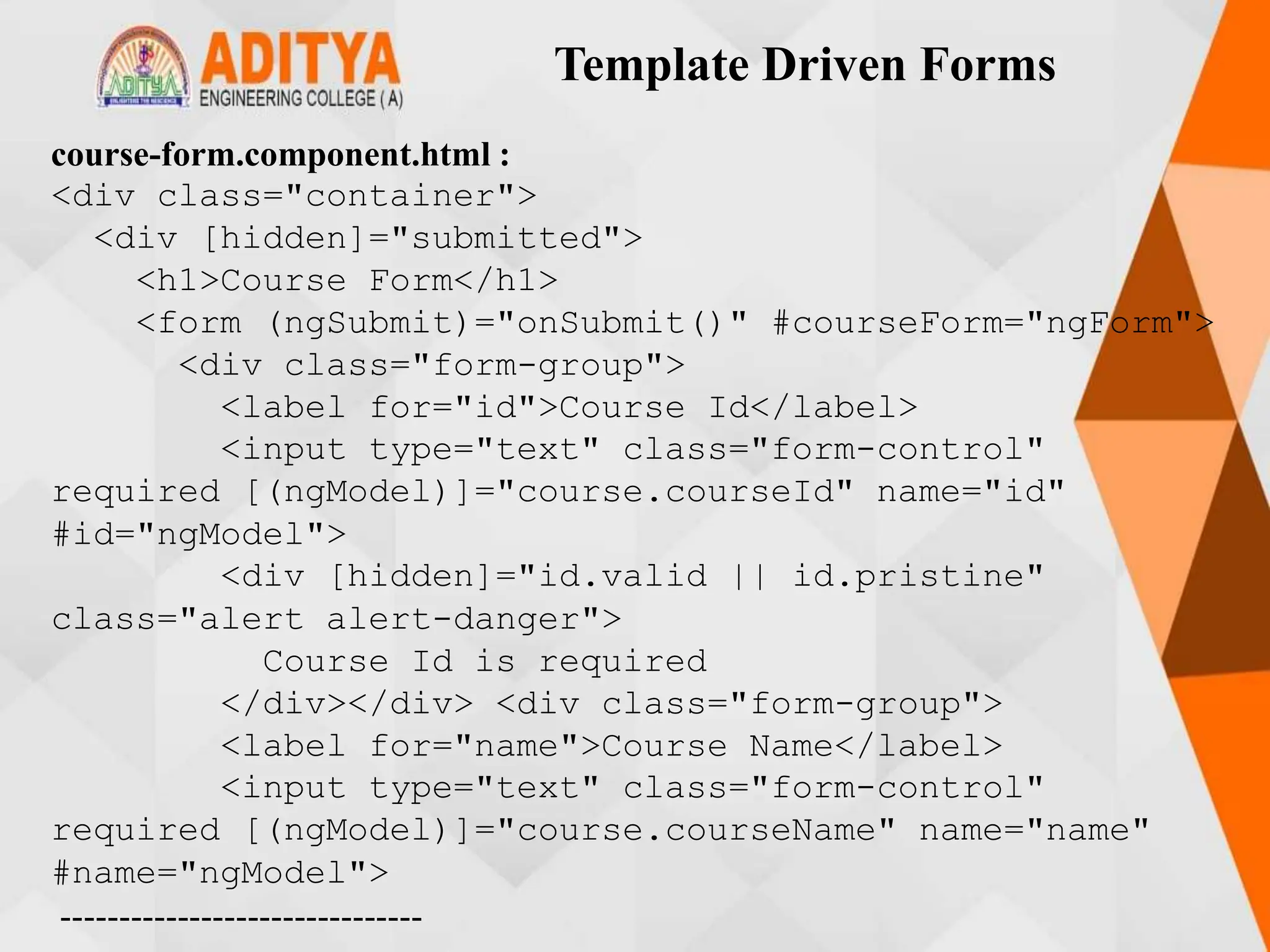 Template Driven Forms
course-form.component.html :
<div class="container">
<div [hidden]="submitted">
<h1>Course Form</h1>
<form (ngSubmit)="onSubmit()" #courseForm="ngForm">
<div class="form-group">
<label for="id">Course Id</label>
<input type="text" class="form-control"
required [(ngModel)]="course.courseId" name="id"
#id="ngModel">
<div [hidden]="id.valid || id.pristine"
class="alert alert-danger">
Course Id is required
</div></div> <div class="form-group">
<label for="name">Course Name</label>
<input type="text" class="form-control"
required [(ngModel)]="course.courseName" name="name"
#name="ngModel">
-------------------------------
 
