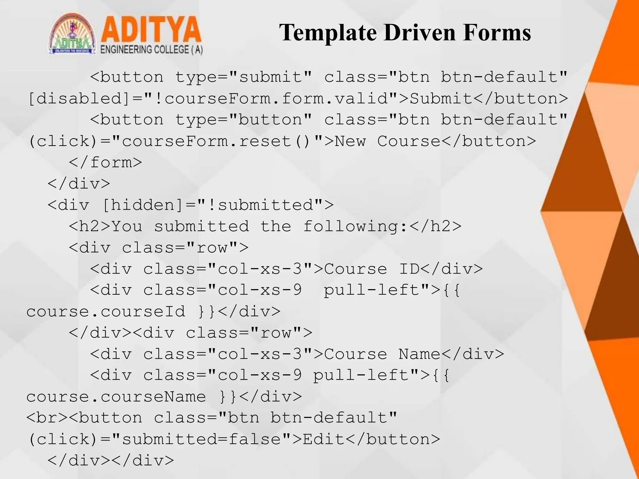 Template Driven Forms
<button type="submit" class="btn btn-default"
[disabled]="!courseForm.form.valid">Submit</button>
<button type="button" class="btn btn-default"
(click)="courseForm.reset()">New Course</button>
</form>
</div>
<div [hidden]="!submitted">
<h2>You submitted the following:</h2>
<div class="row">
<div class="col-xs-3">Course ID</div>
<div class="col-xs-9 pull-left">{{
course.courseId }}</div>
</div><div class="row">
<div class="col-xs-3">Course Name</div>
<div class="col-xs-9 pull-left">{{
course.courseName }}</div>
<br><button class="btn btn-default"
(click)="submitted=false">Edit</button>
</div></div>
 