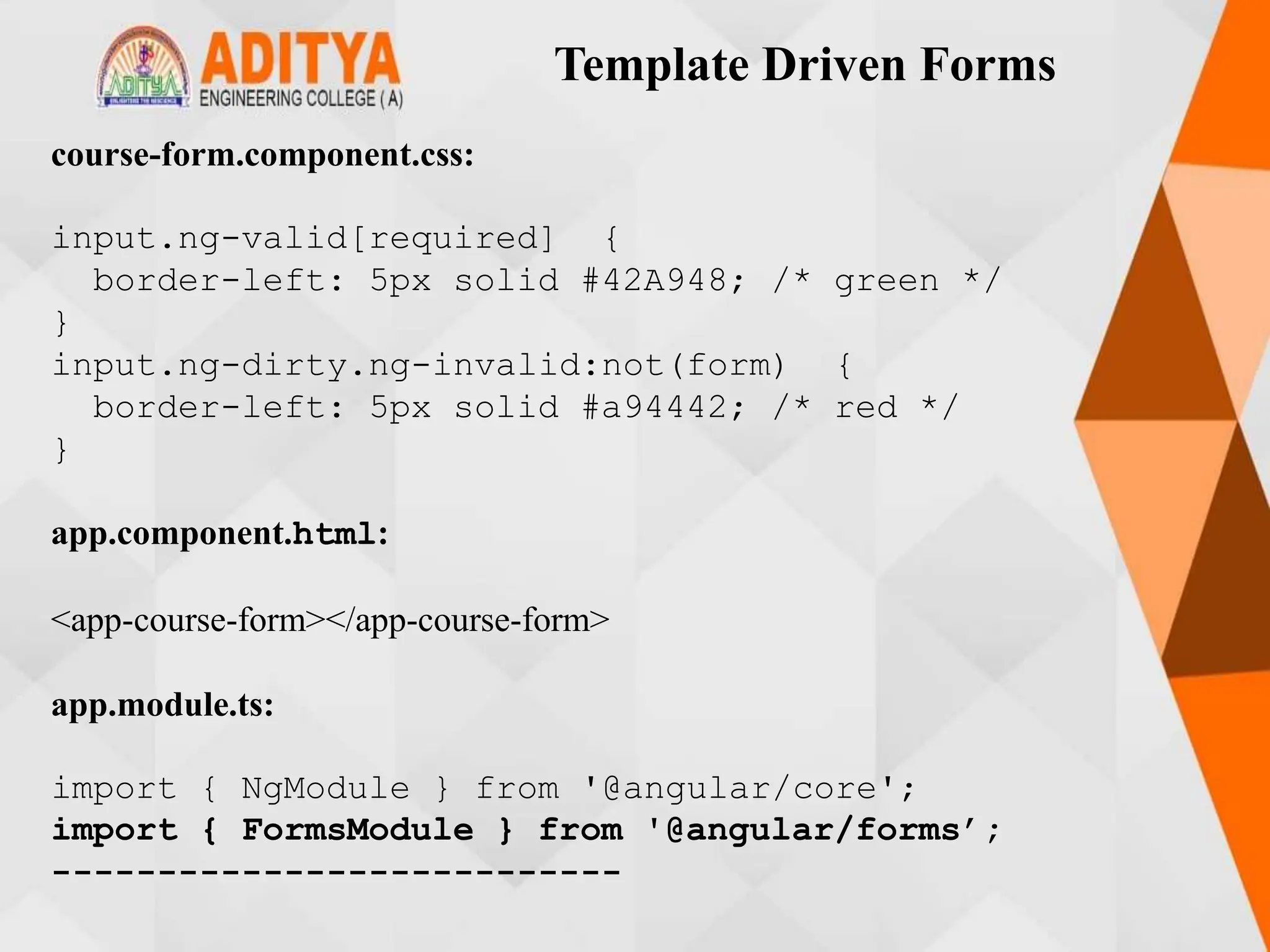 Template Driven Forms
course-form.component.css:
input.ng-valid[required] {
border-left: 5px solid #42A948; /* green */
}
input.ng-dirty.ng-invalid:not(form) {
border-left: 5px solid #a94442; /* red */
}
app.component.html:
<app-course-form></app-course-form>
app.module.ts:
import { NgModule } from '@angular/core';
import { FormsModule } from '@angular/forms’;
---------------------------
 