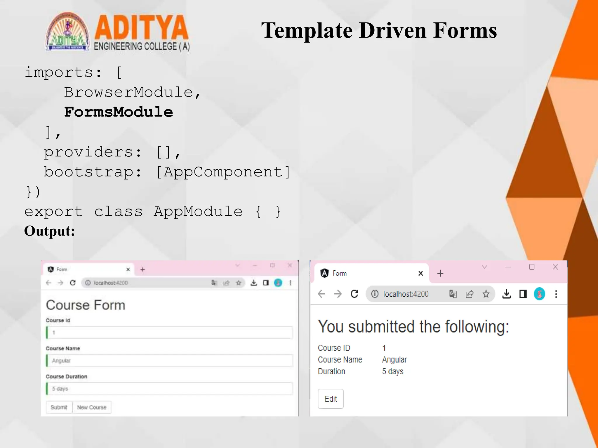 Template Driven Forms
imports: [
BrowserModule,
FormsModule
],
providers: [],
bootstrap: [AppComponent]
})
export class AppModule { }
Output:
 