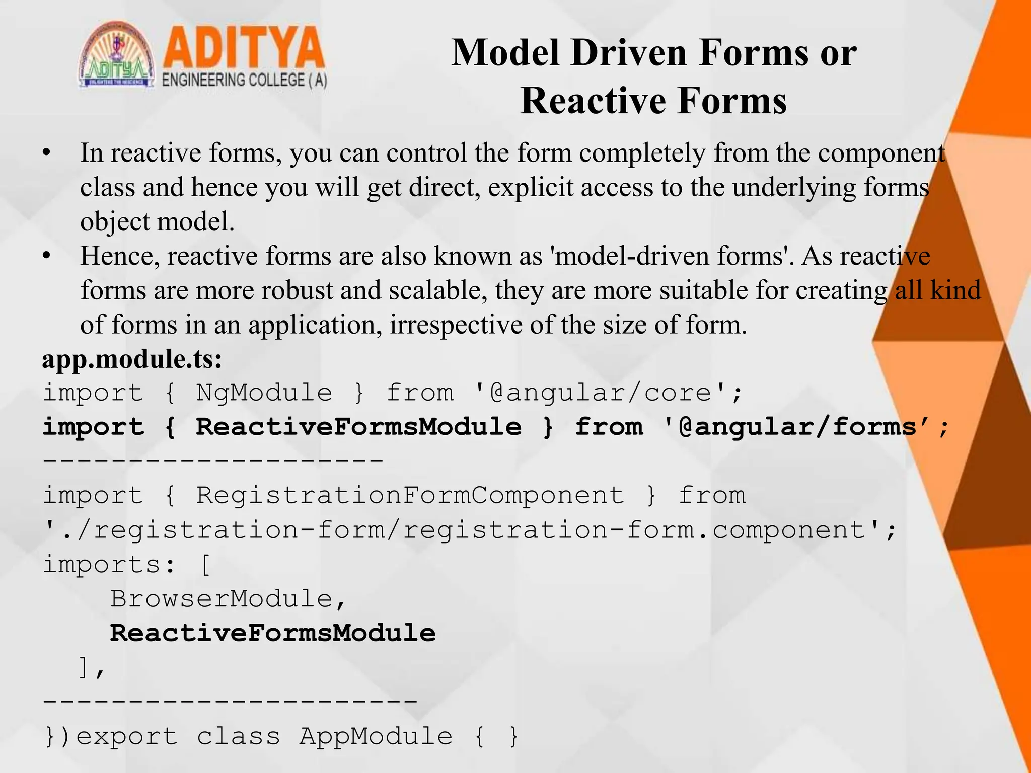 Model Driven Forms or
Reactive Forms
• In reactive forms, you can control the form completely from the component
class and hence you will get direct, explicit access to the underlying forms
object model.
• Hence, reactive forms are also known as 'model-driven forms'. As reactive
forms are more robust and scalable, they are more suitable for creating all kind
of forms in an application, irrespective of the size of form.
app.module.ts:
import { NgModule } from '@angular/core';
import { ReactiveFormsModule } from '@angular/forms’;
--------------------
import { RegistrationFormComponent } from
'./registration-form/registration-form.component';
imports: [
BrowserModule,
ReactiveFormsModule
],
----------------------
})export class AppModule { }
 