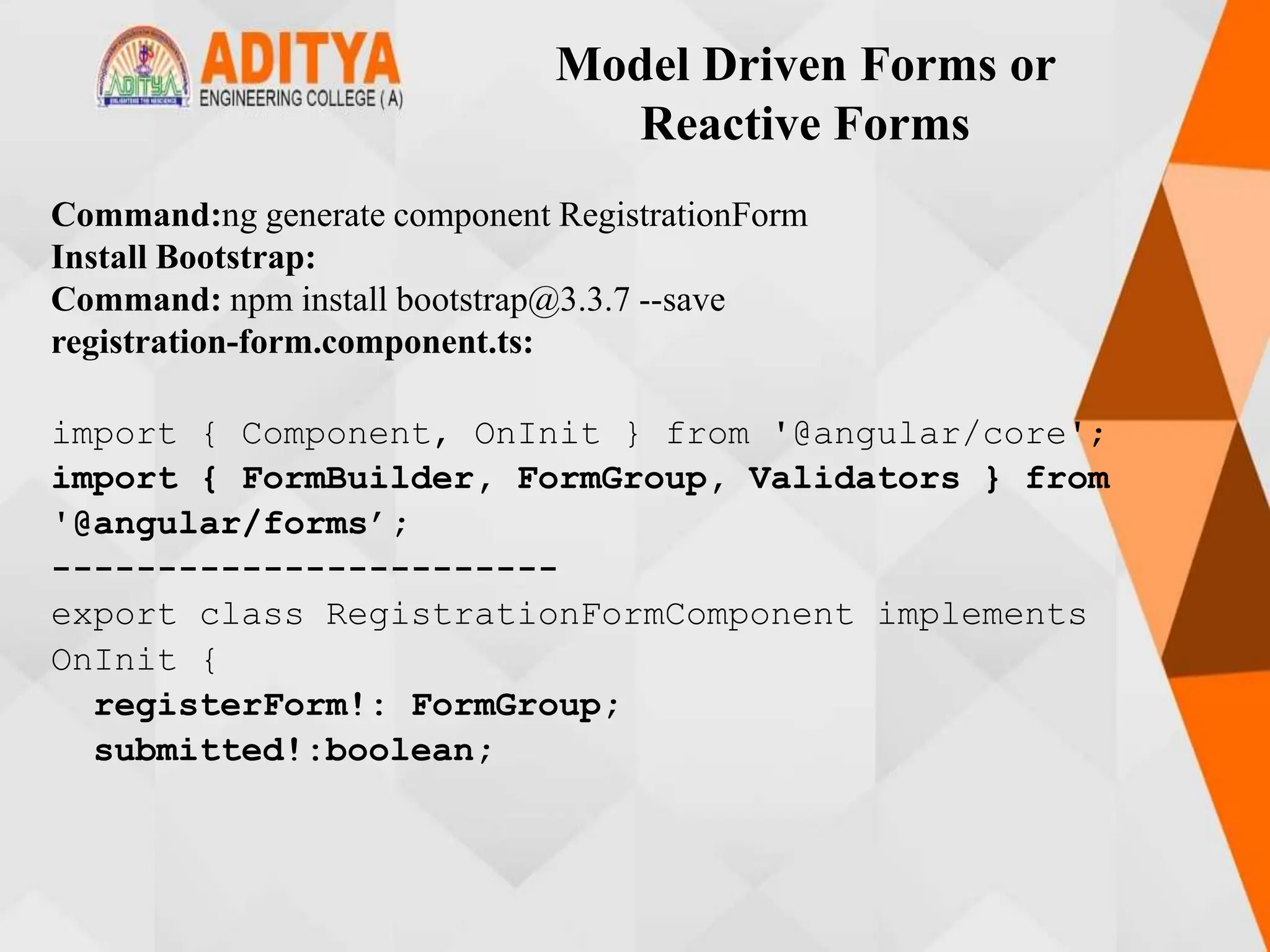 Model Driven Forms or
Reactive Forms
Command:ng generate component RegistrationForm
Install Bootstrap:
Command: npm install bootstrap@3.3.7 --save
registration-form.component.ts:
import { Component, OnInit } from '@angular/core';
import { FormBuilder, FormGroup, Validators } from
'@angular/forms’;
------------------------
export class RegistrationFormComponent implements
OnInit {
registerForm!: FormGroup;
submitted!:boolean;
 