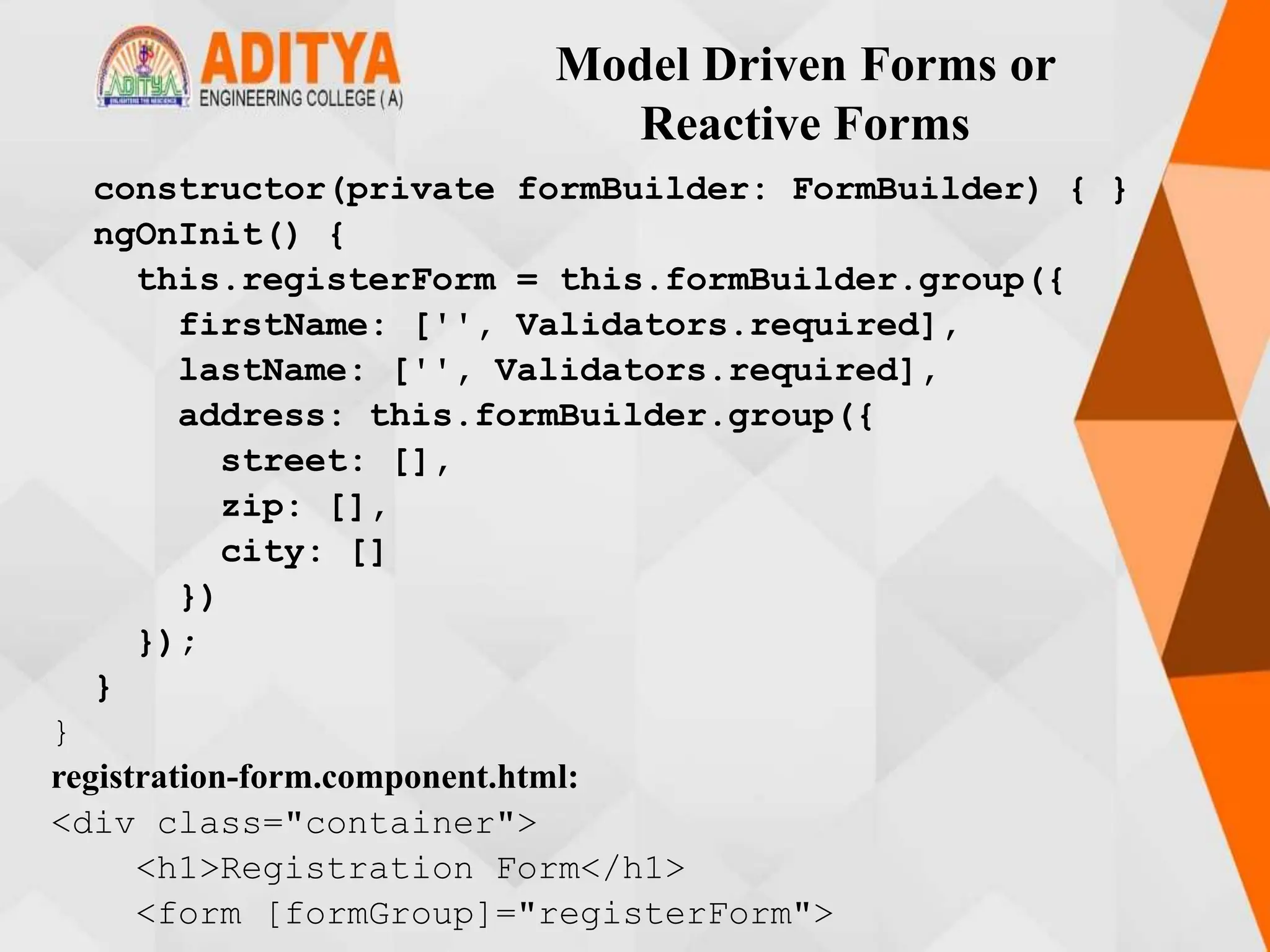 Model Driven Forms or
Reactive Forms
constructor(private formBuilder: FormBuilder) { }
ngOnInit() {
this.registerForm = this.formBuilder.group({
firstName: ['', Validators.required],
lastName: ['', Validators.required],
address: this.formBuilder.group({
street: [],
zip: [],
city: []
})
});
}
}
registration-form.component.html:
<div class="container">
<h1>Registration Form</h1>
<form [formGroup]="registerForm">
 