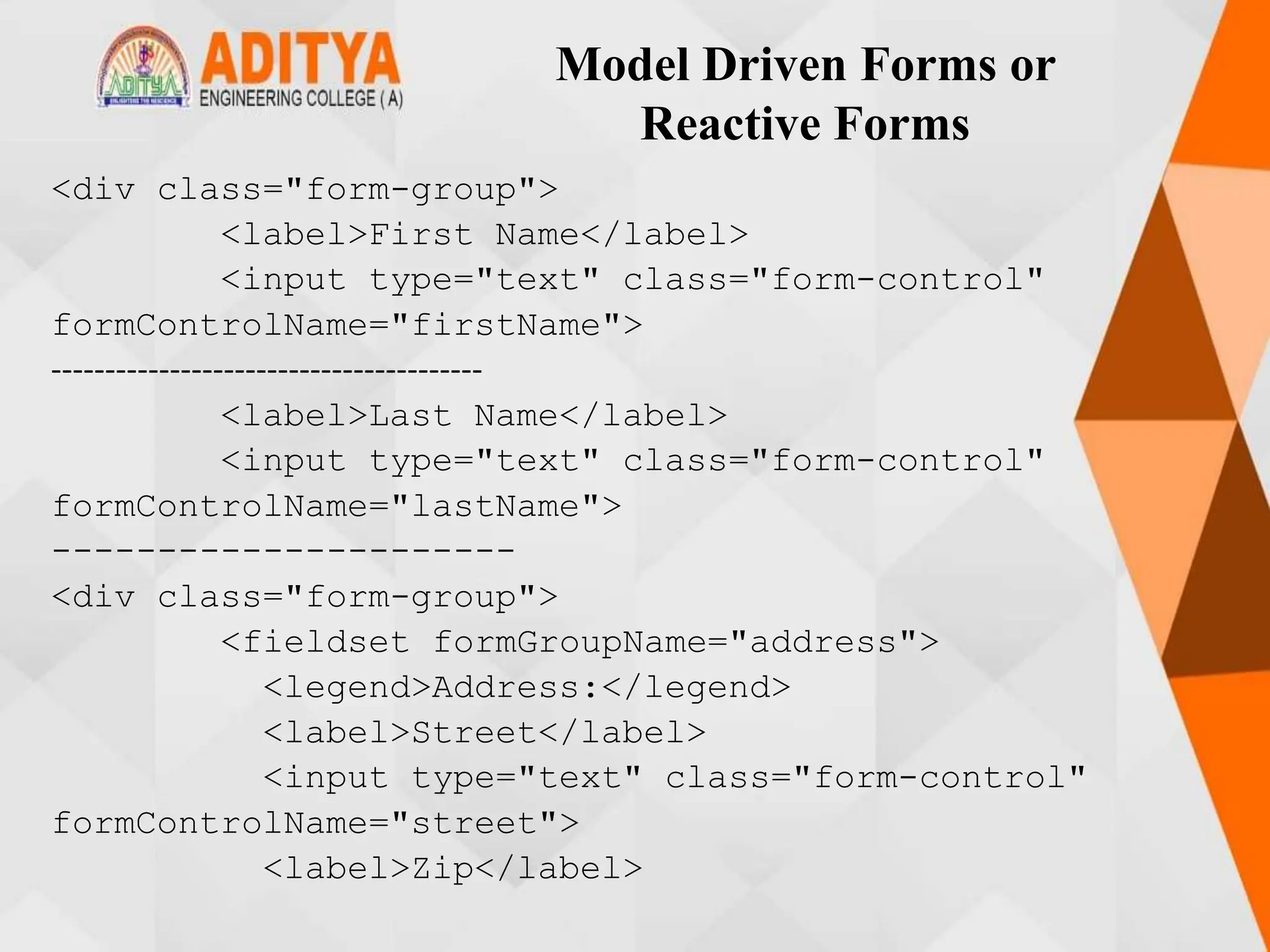 Model Driven Forms or
Reactive Forms
<div class="form-group">
<label>First Name</label>
<input type="text" class="form-control"
formControlName="firstName">
----------------------------------------
<label>Last Name</label>
<input type="text" class="form-control"
formControlName="lastName">
----------------------
<div class="form-group">
<fieldset formGroupName="address">
<legend>Address:</legend>
<label>Street</label>
<input type="text" class="form-control"
formControlName="street">
<label>Zip</label>
 