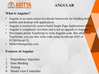 What is Angular?
• Angular is an open-source JavaScript framework for building both
mobile and desktop web applications.
• Angular is exclusively used to build Single Page Applications (SPA).
• Angular is completely rewritten and is not an upgrade to Angular 1.
• Developers prefer TypeScript to write Angular code. But other than
TypeScript, you can also write code using JavaScript (ES5 or
ECMAScript 5).
• Madewithangularjs.com
Features of Angular
1. Dependency Injection
2. Data Binding
3. Testing
4. Model view Controller
ANGULAR
 