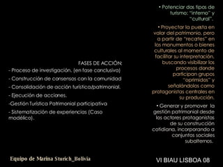 ESPERANZAS Y APUESTAS FASES DE ACCIÓN: Proceso de investigación. (en fase conclusiva) Construcción de consensos con la comunidad Consolidación de acción turística/patrimonial. Ejecución de acciones. Gestión Turística Patrimonial participativa Sistematización de experiencias (Caso modélico). Potenciar dos tipos de turismo: “interno” y “cultural”.   Proyectar la puesta en valor del patrimonio, pero a partir de “recortes” en los monumentos o bienes culturales al momento de facilitar su interpretación, buscando visibilizar los procesos donde participan grupos “oprimidos” y señalándolos como protagonistas centrales en su producción. Generar y promover  la gestión patrimonial desde los actores protagonistas de su construcción cotidiana, incorporando a conjuntos sociales subalternos .   VI BIAU LISBOA 08 Equipo de Marina  Sturich _ Bolivia 