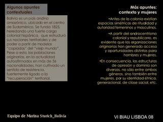 Algunos apuntes contextuales Bolivia es un país andino amazónico, ubicado en el centro de Sudamérica. Se funda 1825, heredando una fuerte carga colonial hispánica,  que estructuró sus nociones territoriales y de poder a partir de modelos “copiados” del “viejo mundo”.   Pese a esto, las poblaciones originarias, en la actualidad autoafirmados en más de 36 nacionalidades, han cultivado un sentido de resistencia, fuertemente ligado a la “recuperación” territorial. Más apuntes: contexto y mujeres Antes de la colonia existían espacios simétricos de ritualidad y autoridad femeninos y masculinos.  A partir del androcentrismo colonial y republicano, es evidente que las organizaciones originarias han generado acceso y oportunidades distintos para hombres y mujeres. En consecuencia, las estructuras de opresión y dominio son diversas, no sólo entre ambos géneros, sino también entre mujeres, por su identidad étnica, generacional, de clase social, etc.  VI BIAU LISBOA 08 Equipo de Marina  Sturich _ Bolivia 