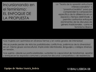 Incursionando en el feminismo: EL ENFOQUE DE LA PROPUESTA La “Teoría de la opresión estructural interseccionalista” o “posestructuralista” pasa por comprender la composición específica de la diferencia en un espacio y tiempo delimitado  y permite confrontar enfoques dominantes de los discursos de género tradicionales,  como el feminismo liberal. Las mujeres son oprimidas en diversas formas y en varios grados de intensidad No se puede perder de vista las posibilidades conflictivas, polémicas de la diversidad en un  mismo grupo sociocultural, implicando identidades, lenguajes y códigos diversos en tensión. Los sujetos –desde sus particularidades- sustenten la capacidad de transformar, aportar y enriquecer los espacios comunes y proyectar discursos compartidos y de resistencia. VI BIAU LISBOA 08 Equipo de Marina  Sturich _ Bolivia 