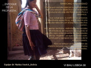 … ENFOQUE DE LA PROPUESTA : TERRITORIO Y FEMINISMO Los grupos sociales ejercen su territorialidad en una relación dialéctica con el espacio produciendo una identidad específica y dinámica.  Los subgrupos, a partir de sus procesos identitarios específicos, van a asumir una particular relación con el espacio colectivo común. Así, existen territorios, delimitaciones sociales y simbólicas del espacio de acuerdo al género, pero además entre las identidades de las “mujeres”, ya que no todas usan, construyen y apropian los espacios de la misma manera. Esto se reflejan en la definición de diferenciaciones espaciales e identitarias jerarquizadas. VI BIAU LISBOA 08 Equipo de Marina  Sturich _ Bolivia 