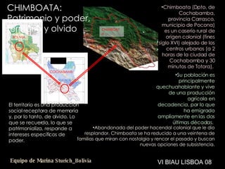 El territorio es una producción social receptora de memoria y, por lo tanto, de olvido. Lo que se recuerda, lo que se patrimonializa, responde a intereses específicos de poder.  Abandonada del poder hacendal colonial que le dio resplandor, Chimboata se ha reducido a una veintena de familias que miran con nostalgia y rencor el pasado y buscan nuevas opciones de subsistencia. Chimboata (Dpto. de Cochabamba, provincia Carrasco, municipio de Pocona) es un caserío rural de origen colonial (fines siglo XVI) alejado de los centros urbanos (a 2 horas de la ciudad de Cochabamba y 30 minutos de Totora).  Su población es principalmente quechuahablante y vive de una producción agrícola en decadencia, por lo que ha emigrado ampliamente en las dos últimas décadas.  VI BIAU LISBOA 08 CHIMBOATA: Patrimonio y poder, territorio y olvido Equipo de Marina  Sturich _ Bolivia CHIMBOATA COCHABAMBA BOLIVIA 