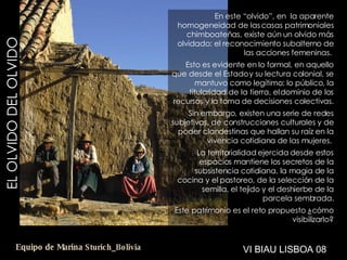 EL OLVIDO DEL OLVIDO En este “olvido”, en  la aparente homogeneidad de las casas patrimoniales chimboateñas, existe aún un olvido más olvidado: el reconocimiento subalterno de las acciones femeninas.  Esto es evidente en lo formal, en aquello que desde el Estado y su lectura colonial, se mantuvo como legítimo: lo público, la titularidad de la tierra, el dominio de los recursos y la toma de decisiones colectivas. Sin embargo, existen una serie de redes subjetivas, de construcciones culturales y de poder clandestinas que hallan su raíz en la vivencia cotidiana de las mujeres.  La territorialidad ejercida desde estos espacios mantiene los secretos de la subsistencia cotidiana, la magia de la cocina y el pastoreo, de la selección de la semilla, el tejido y el deshierbe de la parcela sembrada. Este patrimonio es el reto propuesto ¿cómo visibilizarlo? VI BIAU LISBOA 08 Equipo de Marina  Sturich _ Bolivia 