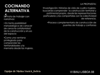 COCINANDO ALTERNATIVAS Se trata de trabajar con narrativas: En tanto posibilidad metodológica de conocer de cerca la cotidianidad de la construcción y el uso del espacio Como una ventana privilegiada para comprender las territorialidades y la memoria desde las mujeres. LA PROPUESTA: Investigación: Historias de vida de cuatro mujeres, buscando comprender  la construcción territorial y patrimonial propia, desde las representaciones particulares y las compartidas con la colectividad de referencia. Proceso complementario de construcción de puentes de trabajo y confianza VI BIAU LISBOA 08 Equipo de Marina  Sturich _ Bolivia 