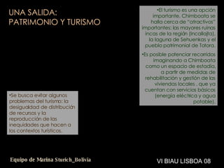 UNA SALIDA:  PATRIMONIO Y TURISMO El turismo es una opción importante. Chimboata se halla cerca de “atractivos” importantes: las mayores ruinas incas de la región (Incallajta), la laguna de Sehuenkas y el pueblo patrimonial de Totora. Es posible potenciar recorridos imaginando a Chimboata como un espacio de estadía, a partir de medidas de rehabilitación y gestión de las viviendas locales , que ya cuentan con servicios básicos (energía eléctrica y agua potable). Se busca evitar algunos problemas del turismo: la desigualdad de distribución de recursos y la reproducción de las inequidades que hacen a los contextos turísticos. VI BIAU LISBOA 08 Equipo de Marina  Sturich _ Bolivia 
