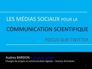 LES MÉDIAS SOCIAUX POUR LA
COMMUNICATION SCIENTIFIQUE
FOCUS SUR TWITTER
Audrey BARDON - @audrey_bardon
Chargée de projets et communication digitale – Science Animation
1
 