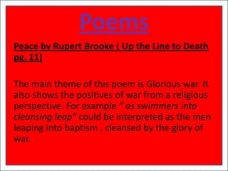 Poems
Peace by Rupert Brooke ( Up the Line to Death
pg. 11)

The main theme of this poem is Glorious war. It
also shows the positives of war from a religious
perspective. For example “ as swimmers into
cleansing leap” could be interpreted as the men
leaping into baptism , cleansed by the glory of
war.
 