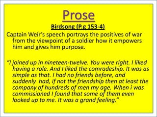 Prose
                 Birdsong (P.g 153-4)
Captain Weir’s speech portrays the positives of war
  from the viewpoint of a soldier how it empowers
  him and gives him purpose.

“I joined up in nineteen-twelve. You were right. I liked
   having a role. And I liked the comradeship. It was as
   simple as that. I had no friends before, and
   suddenly had, if not the friendship then at least the
   company of hundreds of men my age. When i was
   commissioned I found that some of them even
   looked up to me. It was a grand feeling.”
 