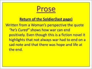 Prose
        Return of the Soldier(last page)
Written from a Woman’s perspective the quote
 “he’s Cured” shows how war can end
 positively. Even though this is a fiction novel it
 highlights that not always war had to end on a
 sad note and that there was hope and life at
 the end.
 