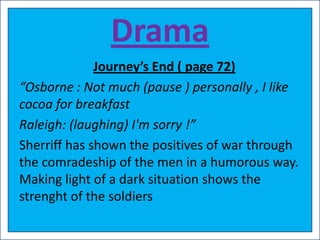 Drama
              Journey’s End ( page 72)
“Osborne : Not much (pause ) personally , I like
cocoa for breakfast
Raleigh: (laughing) I'm sorry !”
Sherriff has shown the positives of war through
the comradeship of the men in a humorous way.
Making light of a dark situation shows the
strenght of the soldiers
 