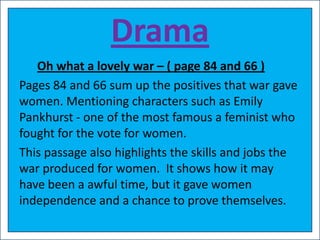 Drama
   Oh what a lovely war – ( page 84 and 66 )
Pages 84 and 66 sum up the positives that war gave
women. Mentioning characters such as Emily
Pankhurst - one of the most famous a feminist who
fought for the vote for women.
This passage also highlights the skills and jobs the
war produced for women. It shows how it may
have been a awful time, but it gave women
independence and a chance to prove themselves.
 