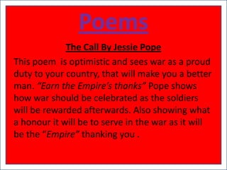 Poems
             The Call By Jessie Pope
This poem is optimistic and sees war as a proud
duty to your country, that will make you a better
man. “Earn the Empire’s thanks” Pope shows
how war should be celebrated as the soldiers
will be rewarded afterwards. Also showing what
a honour it will be to serve in the war as it will
be the “Empire” thanking you .
 