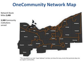OneCommunity	
  Network	
  Map	
  
Network	
  Route	
  
Miles	
  2,400	
  
	
  
2,300	
  Community	
  
ins*tu*ons	
  
served	
  
*This	
  map	
  depicts	
  our	
  main	
  “super	
  highway”	
  and	
  does	
  not	
  show	
  the	
  many	
  circuits	
  that	
  penetrate	
  deep	
  into	
  
our	
  region’s	
  communi4es.	
  
 