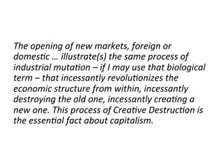 The	
  opening	
  of	
  new	
  markets,	
  foreign	
  or	
  
domes4c	
  …	
  illustrate(s)	
  the	
  same	
  process	
  of	
  
industrial	
  muta4on	
  –	
  if	
  I	
  may	
  use	
  that	
  biological	
  
term	
  –	
  that	
  incessantly	
  revolu4onizes	
  the	
  
economic	
  structure	
  from	
  within,	
  incessantly	
  
destroying	
  the	
  old	
  one,	
  incessantly	
  crea4ng	
  a	
  
new	
  one.	
  This	
  process	
  of	
  Crea4ve	
  Destruc4on	
  is	
  
the	
  essen4al	
  fact	
  about	
  capitalism.	
  
	
  
	
  
 
