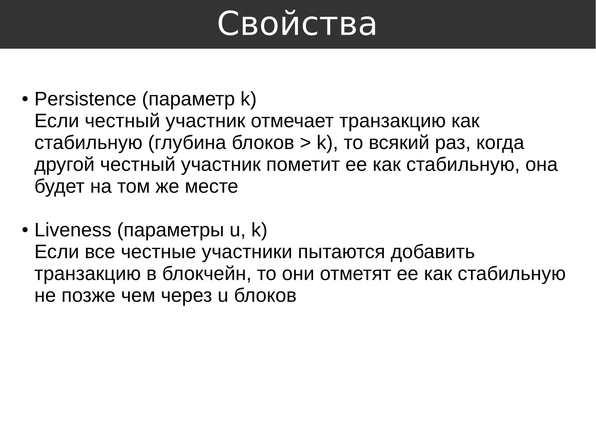 ● Persistence (параметр k)
Если честный участник отмечает транзакцию как
стабильную (глубина блоков > k), то всякий раз, когда
другой честный участник пометит ее как стабильную, она
будет на том же месте
● Liveness (параметры u, k)
Если все честные участники пытаются добавить
транзакцию в блокчейн, то они отметят ее как стабильную
не позже чем через u блоков
Свойства
 