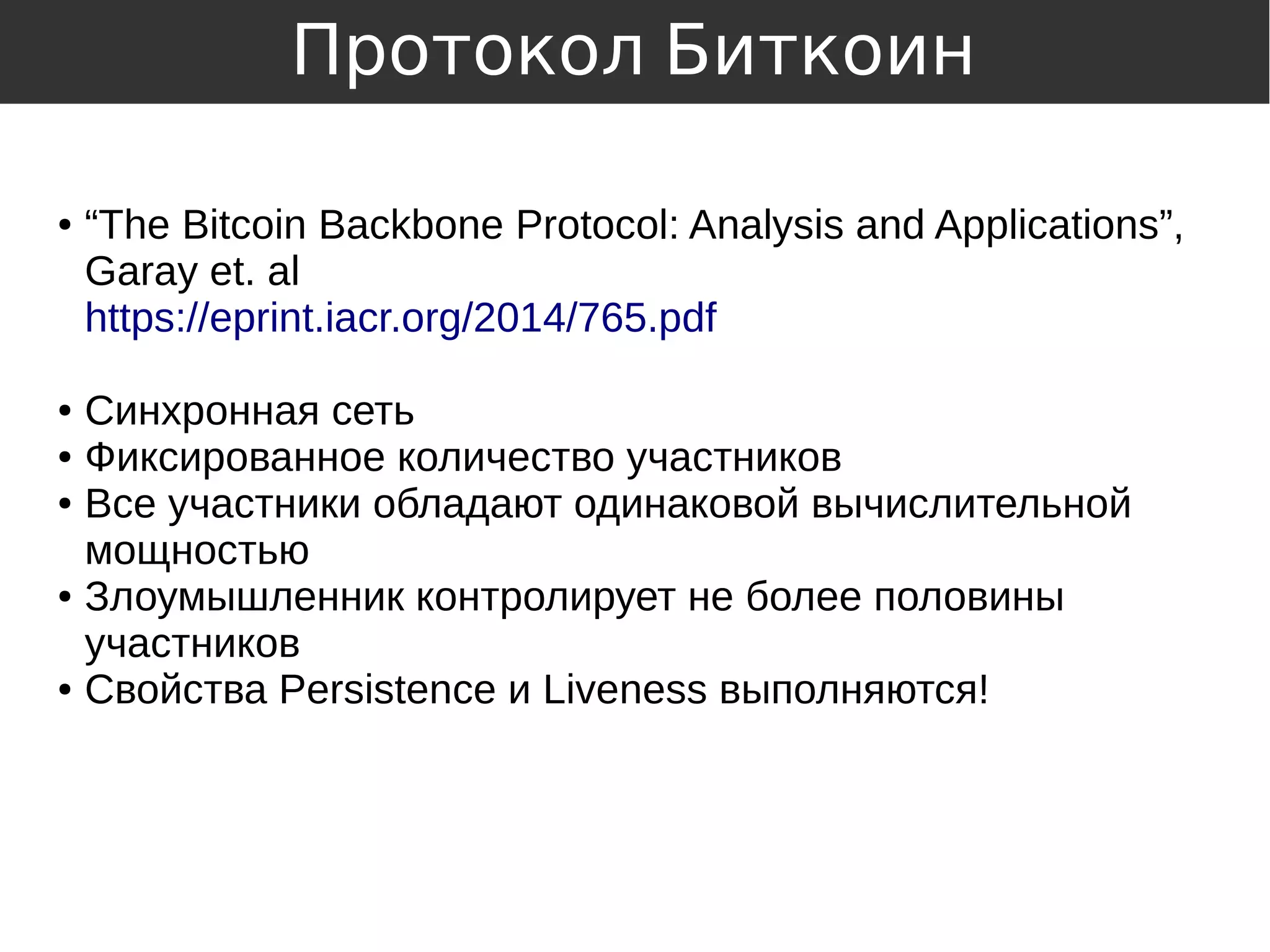 ● “The Bitcoin Backbone Protocol: Analysis and Applications”,
Garay et. al
https://eprint.iacr.org/2014/765.pdf
● Синхронная сеть
● Фиксированное количество участников
● Все участники обладают одинаковой вычислительной
мощностью
● Злоумышленник контролирует не более половины
участников
● Свойства Persistence и Liveness выполняются!
Протокол Биткоин
 