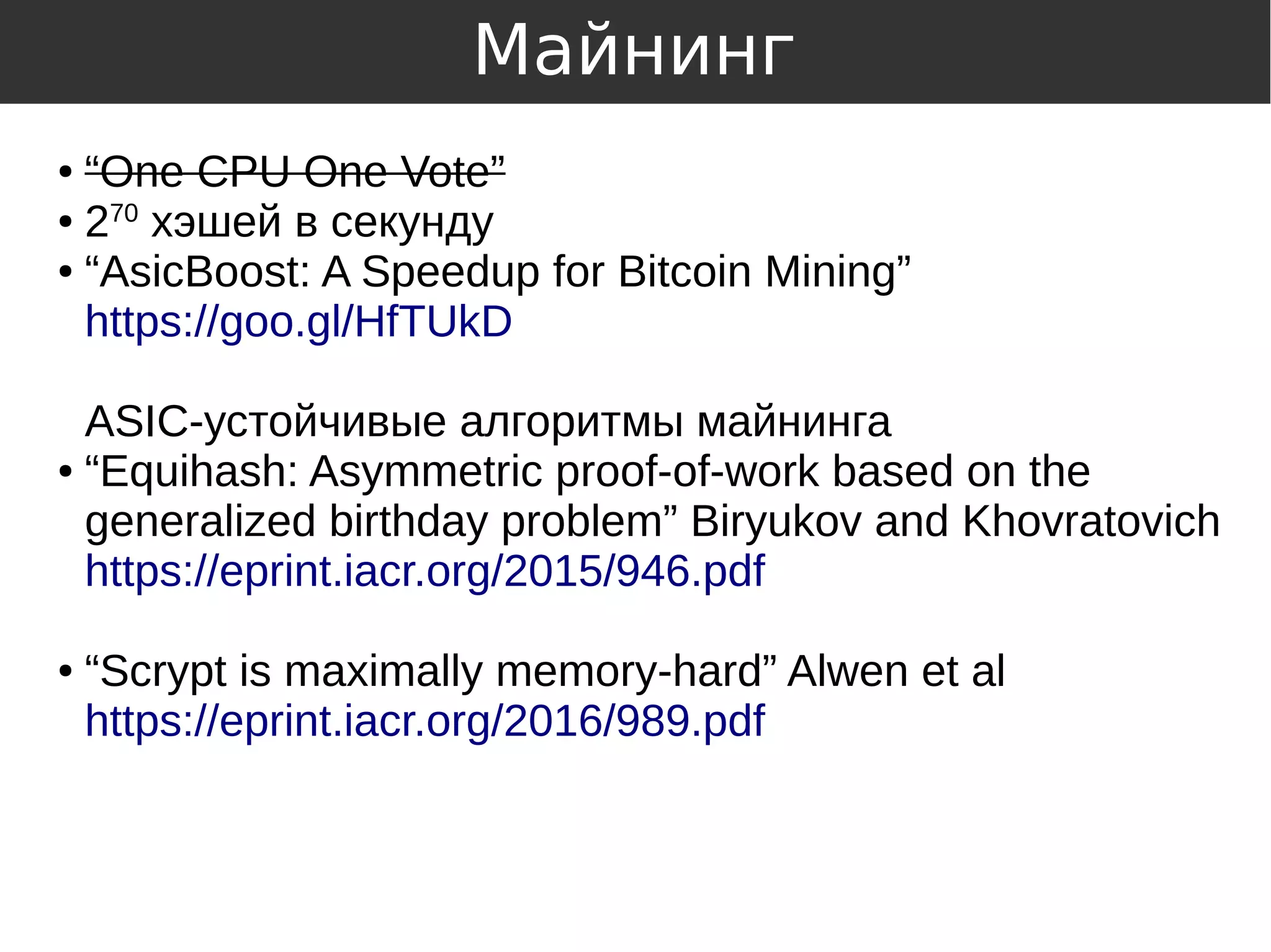 ● “One CPU One Vote”
● 270
хэшей в секунду
● “AsicBoost: A Speedup for Bitcoin Mining”
https://goo.gl/HfTUkD
ASIC-устойчивые алгоритмы майнинга
● “Equihash: Asymmetric proof-of-work based on the
generalized birthday problem” Biryukov and Khovratovich
https://eprint.iacr.org/2015/946.pdf
● “Scrypt is maximally memory-hard” Alwen et al
https://eprint.iacr.org/2016/989.pdf
Майнинг
 
