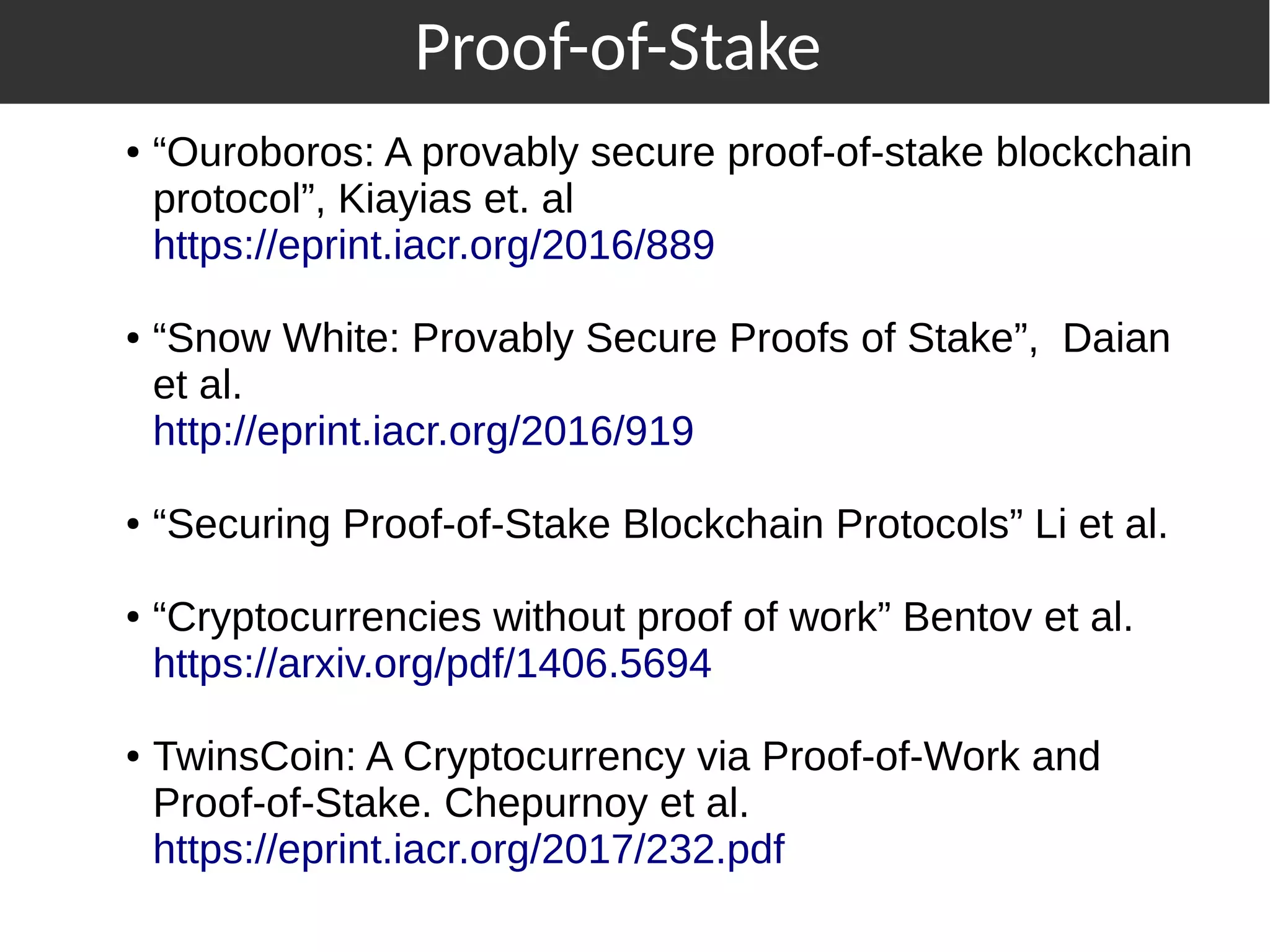 ● “Ouroboros: A provably secure proof-of-stake blockchain
protocol”, Kiayias et. al
https://eprint.iacr.org/2016/889
● “Snow White: Provably Secure Proofs of Stake”, Daian
et al.
http://eprint.iacr.org/2016/919
● “Securing Proof-of-Stake Blockchain Protocols” Li et al.
● “Cryptocurrencies without proof of work” Bentov et al.
https://arxiv.org/pdf/1406.5694
● TwinsCoin: A Cryptocurrency via Proof-of-Work and
Proof-of-Stake. Chepurnoy et al.
https://eprint.iacr.org/2017/232.pdf
Proof-of-Stake
 