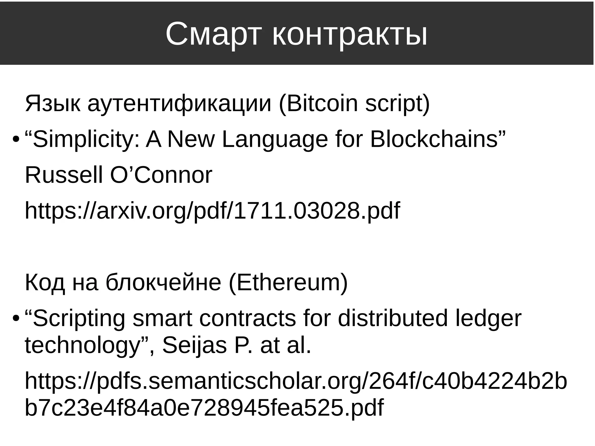Смарт контракты
Язык аутентификации (Bitcoin script)
● “Simplicity: A New Language for Blockchains”
Russell O’Connor
https://arxiv.org/pdf/1711.03028.pdf
Код на блокчейне (Ethereum)
● “Scripting smart contracts for distributed ledger
technology”, Seijas P. at al.
https://pdfs.semanticscholar.org/264f/c40b4224b2b
b7c23e4f84a0e728945fea525.pdf
 
